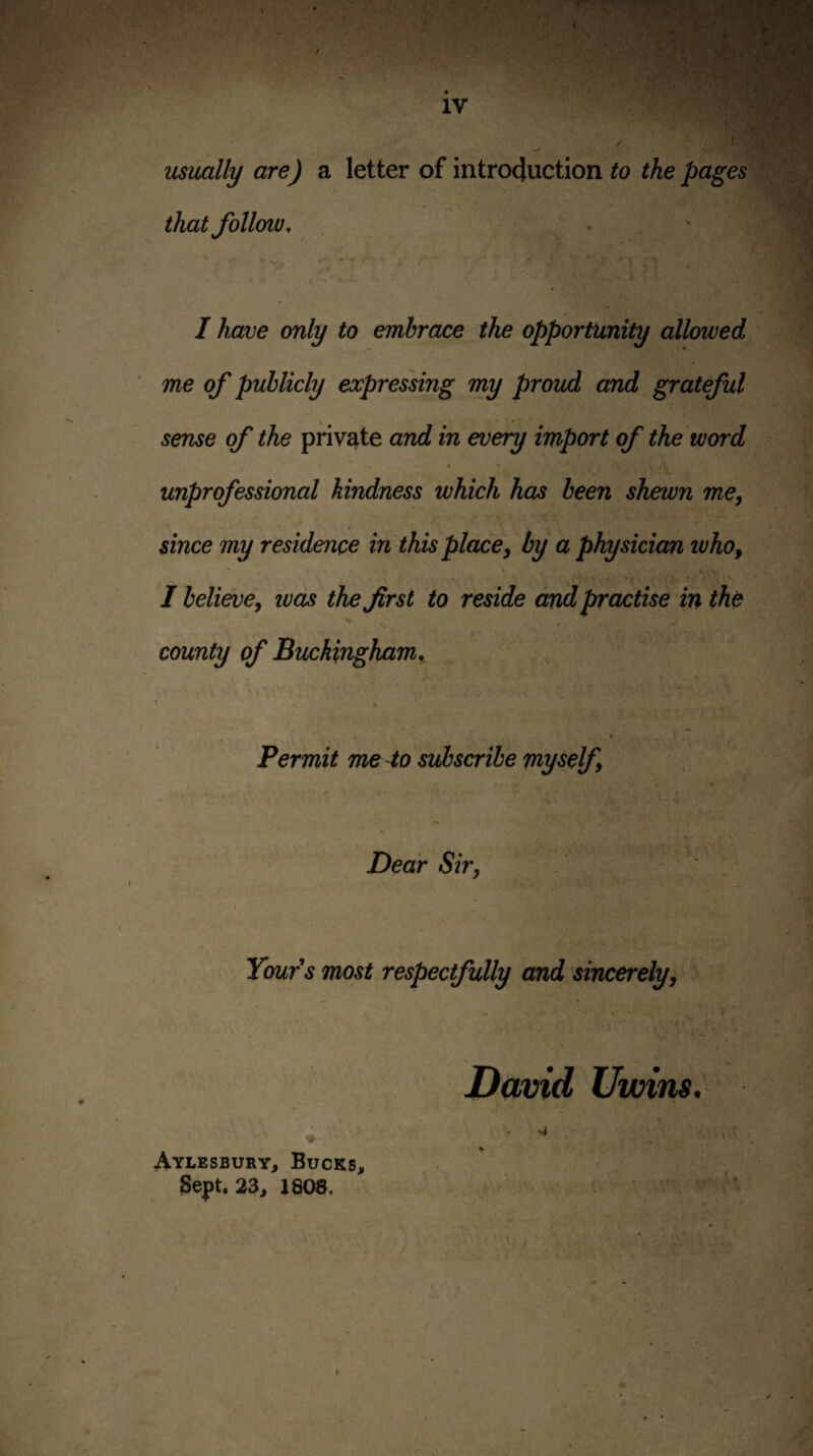 usually are) a letter of intro4uction to the pages that folloiv, . ' I have only to embrace the opportunity allowed me of publicly expressing my proud and grateful sense of the private and in every import of the word % N unprofessional kindness which has been shewn me, since my residence in this place, by a physician who, I believe, teas the first to reside and practise in the county of Buckingham., • N I Permit me 4o subscribe myself, Dear Sir, ' . , Tour's most respectfully and sincerely, - / * ’ . . David Uimns. ♦ V ' Aylesbury, Bucks, 3ept. 23, J80$, - ^