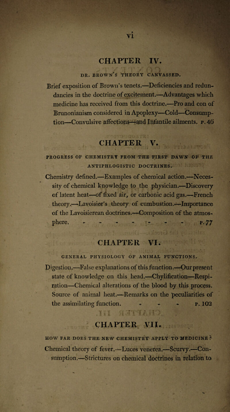 CHAPTER IV. DR. brown’s theory CANVASSED. Brief exposition of Brown’s tenets.—^Deficiencies and redun¬ dancies in the doctrine of excitement.—^Advantages which medicine has received from this doctrine.—Pro and con of Brunonianism considered in Apoplexy—Cold—Consump¬ tion—Convulsive affections—and Infantile ailments, p. 46 t CHAPTER V. , . j ' PROGRESS OP CHEMISTRY FROM THE FIRST DAWH OF THE i ANTIPHLOGISTIC DOCTRINES.. Chemistry defined.—Examples of chemical action.—Neces¬ sity of chemical knowledge to the physician.—^Discovery of latent heat—of fixed air, or carbonic acid gas.—French theory.—^Lavoisier’s theory of combustion .^Importance of the Lavoisierean doctrines.—Composition of the atmos¬ phere. - - - - - - ~. 'P’77 CHAPTER VI. I GENERAL PHYSIOLOGY OF ANIMAL FUNCTIONS. % Digestion.—False explanations of this function.—Our present state of knowledge on this head.—Chylification—Respi¬ ration—Chemical alterations of the blood by this process. Source of animal heat.—Remarks on the peculiarities of the assimilating function. - . . p. 102 CHAPTER VII. . HOW FAR DOES THE NEW CHEMISTRY'APPLY'TO MEDICINE? * ' . t Chemical theory of fever.—Luces venerea.—Scurvy.—Con- ' sumption.—Strictures on chemical doctrines in relation to