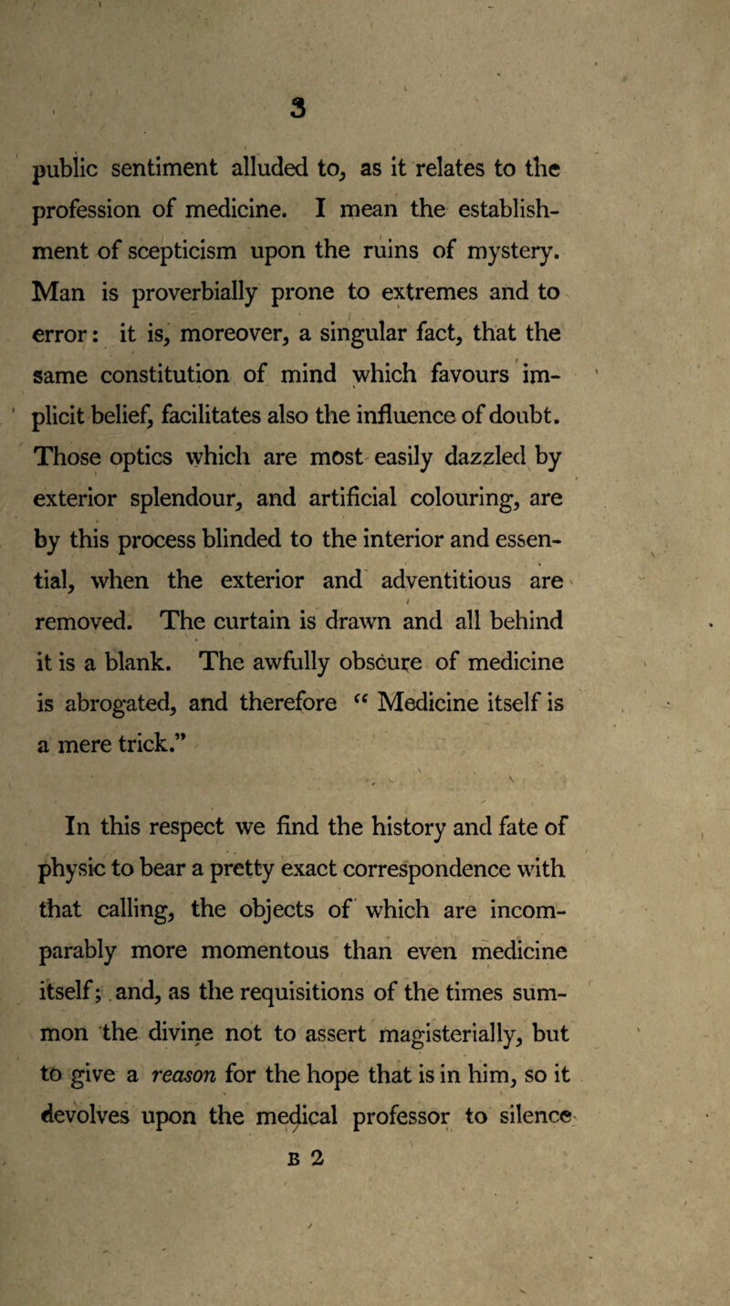 public sentiment alluded to^ as it relates to the profession of medicine. I mean the establish¬ ment of scepticism upon the ruins of mystery. Man is proverbially prone to extremes and to error: it is, moreover, a singular fact, that the same constitution of mind which favours im¬ plicit belief, facilitates also the influence of doubt. Those optics which are most easily dazzled by * t exterior splendour, and artificial colouring, are by this process blinded to the interior and essen¬ tial, when the exterior and' adventitious are' I removed. The curtain is drawn and all behind \ it is a blank. The awfully obscure of medicine is abrogated, and therefore Medicine itself is a mere trick.” \ In this respect we find the history and fate of physic to bear a pretty exact correspondence with that calling, the objects of which are incom¬ parably more momentous than even medicine itself;. and, as the requisitions of the times sum¬ mon the divine not to assert magisterially, but to give a reason for the hope that is in him, so it I devolves upon the medical professor to silence; B 2