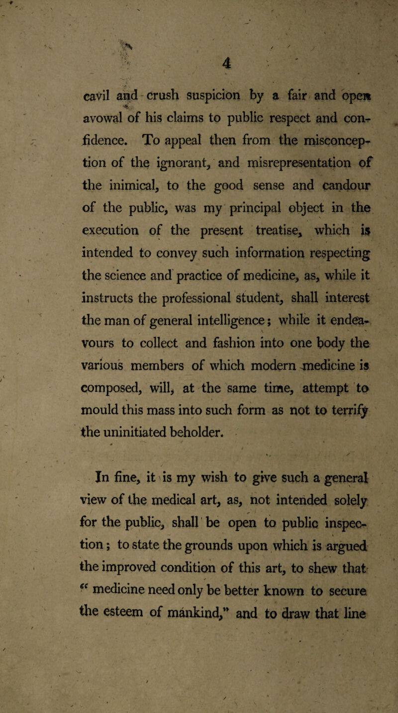 1 t / ^ cavil and-crush suspicion by a fair-and opea ■4 avowal of his claims to public respect and con^- ■ fidence. To appeal then from the misconcep¬ tion of the ignorant^ and misrepresentation of the inimical, to the good sense and candour of the public, was my' principal object in the V execution of the present treatise, which i$ intended to convey such information respecting the science and practice of medicine, as, while it instructs the professional student, shall interest the man of general intelligence; while it endea- vours to collect and fashion into one body the various members of which modern ^nedicine is composed, will, at the same time, attempt to V * mould this mass into such form as not to terrify the uninitiated beholder. In fine, it is my wish to give such a general view of the medical art, as, not intended solely for the public, shall be open to public inspec- I tion; to state the grounds upon which is argued the improved condition of this art, to shew that' / medicine need only be better known to secure / the esteem of mankind,” and to draw that line