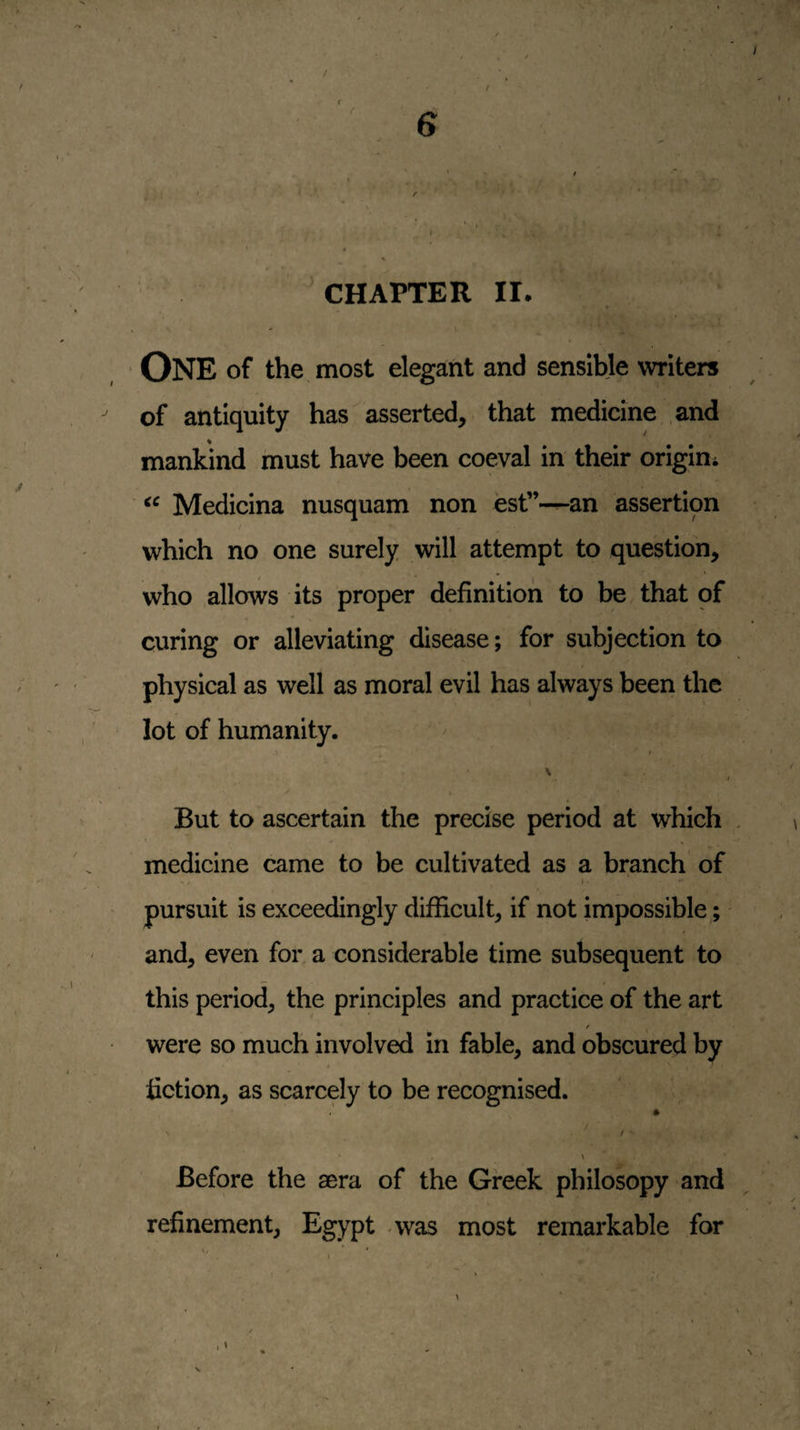 / 6 • ' * - I  * » ». L < • . * i,^ • * CHAPTER II. » ' \ ' One of the most elegant and sensible writers of antiquity has asserted, that medicine and mankind must have been coeval in their origini Medicina nusquam non est”—an assertion / which no one surely will attempt to question, who allows its proper definition to be that of curing or alleviating disease; for subjection to physical as well as moral evil has always been the lot of humanity. ^ V But to ascertain the precise period at which medicine came to be cultivated as a branch of t ■ pursuit is exceedingly difficult, if not impossible;' and, even for a considerable time subsequent to this period, the principles and practice of the art / were so much involved in fable, and obscured by i fiction, as scarcely to be recognised. \ f ■ \ Before the aera of the Greek philosopy and refinement, Egypt was most remarkable for