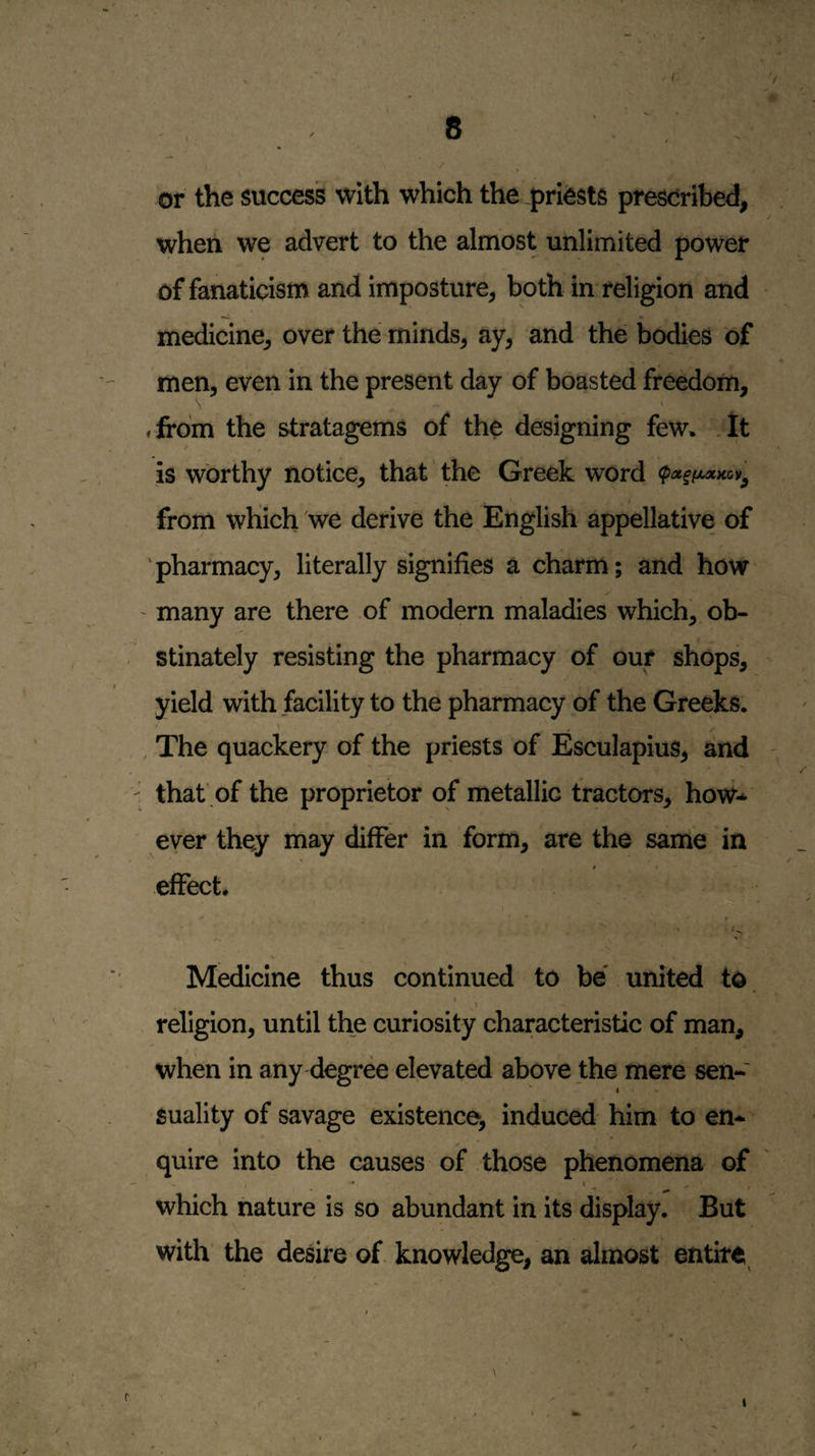 or the success with which the prfests prescribed, when we advert to the almost unlimited power of fanaticism and imposture, both in religion and medicine, over the minds, ay, and the bodies of men, even in the present day of boasted freedom, ffrdm the stratagems of the designing few* . It is worthy notice, that ’ the Greek word from which we derive the English appellative of 'pharmacy, literally signifies a charm; and how ' many are there of modern maladies which, ob¬ stinately resisting the pharmacy of our shops, yield with facility to the pharmacy of the Greeks. \ , The quackery of the priests of Esculapius, and that' of the proprietor of metallic tractors, how-^ ever they may differ in form, are the same in effect. Medicine thus continued to be united to. religion, until the curiosity characteristic of man, when in any degree elevated above the mere sen- I Suality of savage existence, induced him to en¬ quire into the causes oJF those phenomena of which nature is so abundant in its display. But with the desire of knowledge, an almost entire^ r