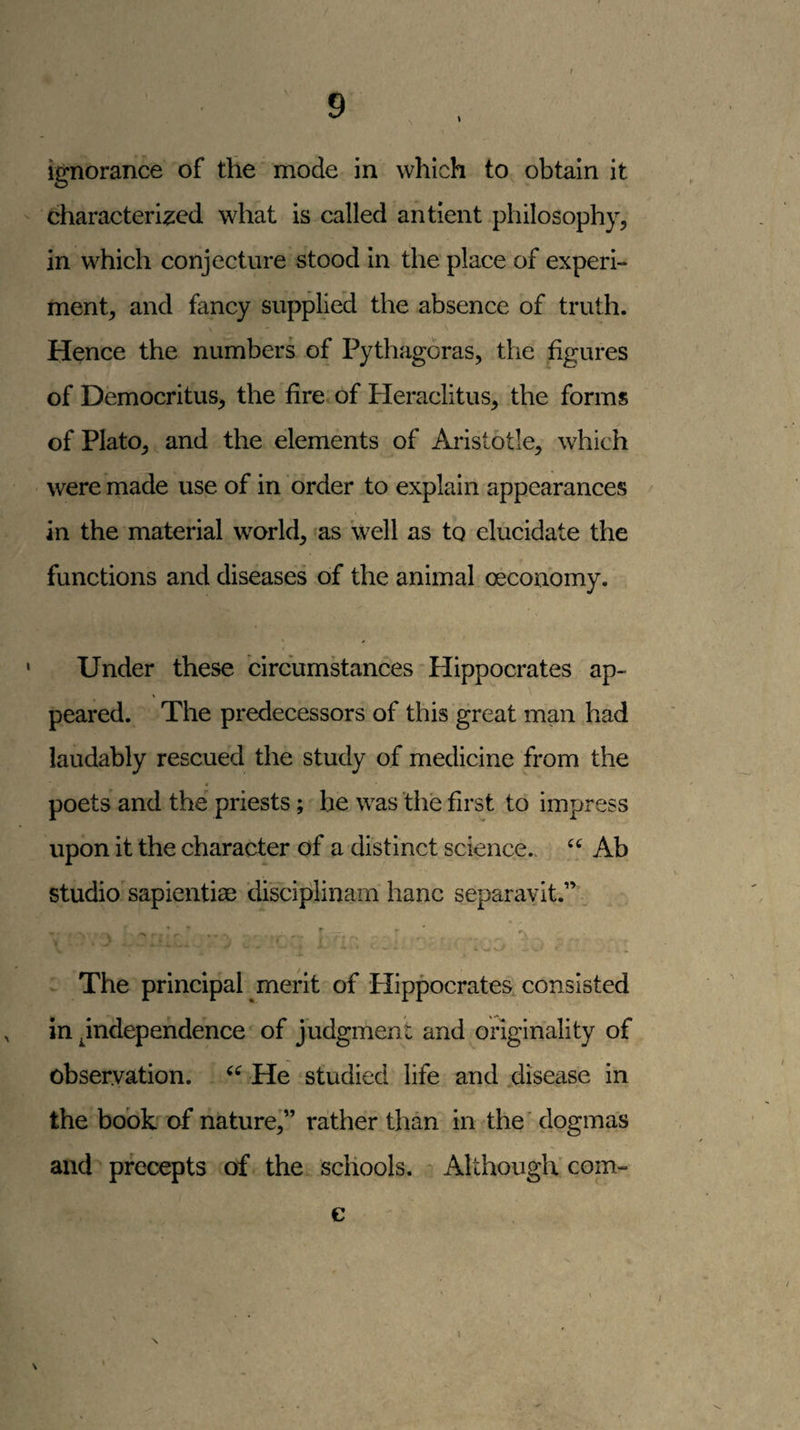 f ignorance of the mode in which to obtain it characterised what is called antient philosophy, in which conjecture stood in the place of experi¬ ment, and fancy supplied the absence of truth. Hence the numbers of Pythagoras, the figures of Democritus, the fire of Heraclitus, the forms of Plato, and the elements of Aristotle, which were made use of in order to explain appearances in the material world, as well as to elucidate the functions and diseases of the animal oeconomy. Under these circumstances-Hippocrates ap¬ peared. The predecessors of this great man had laudably rescued the study of medicine from the poets and the priests; he was the first to impress upon it the character of a distinct science.. Ab studio sapientiae di'sciplinam hanc separavit.” • r The principal merit of Hippocrates, consisted in independence of judgment and originality of observation. He studied life and .disease in the hook of nature,” rather than in the' dogmas and precepts of the schools. Although'com- c I N