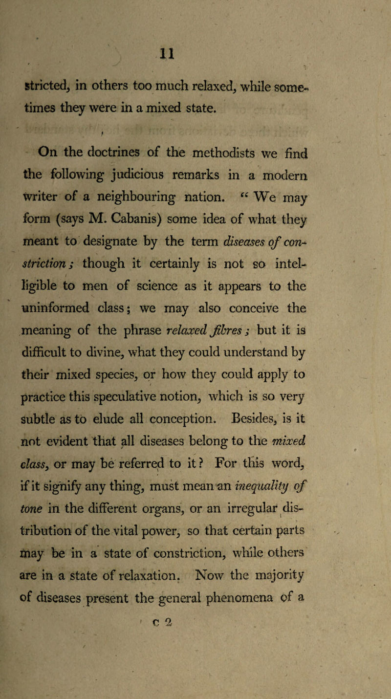 stricted^ in others too much relaxed, while some¬ times they were in a mixed state. 9 On the doctrines of the methodists we find the following judicious remarks in a modern writer of a neighbouring nation. We may form (says M. Cabanis) some idea of what they meant to designate by the term diseases of con¬ striction; though it certainly is not so intel- / ligible to men of science as it appears to the uninformed class; we may also conceive the meaning of the phrase relcuced fhres; but it is \ difficult to divine, what they could understand by their mixed species, or how they could apply to / practice this speculative notion, which is so very subtle as to elude all conception. Besides, is it not evident that all diseases belong to the mixed class, or may be referred to it ? For this word, if it signify any thing, must mean an inequality of tone in the different organs, or an irregular dis- tribution of the vital power, so that certain parts may be in a state of constriction, while others are in a state of relaxation. Now the majority of diseases present the general phenomena of a ' c 2 /