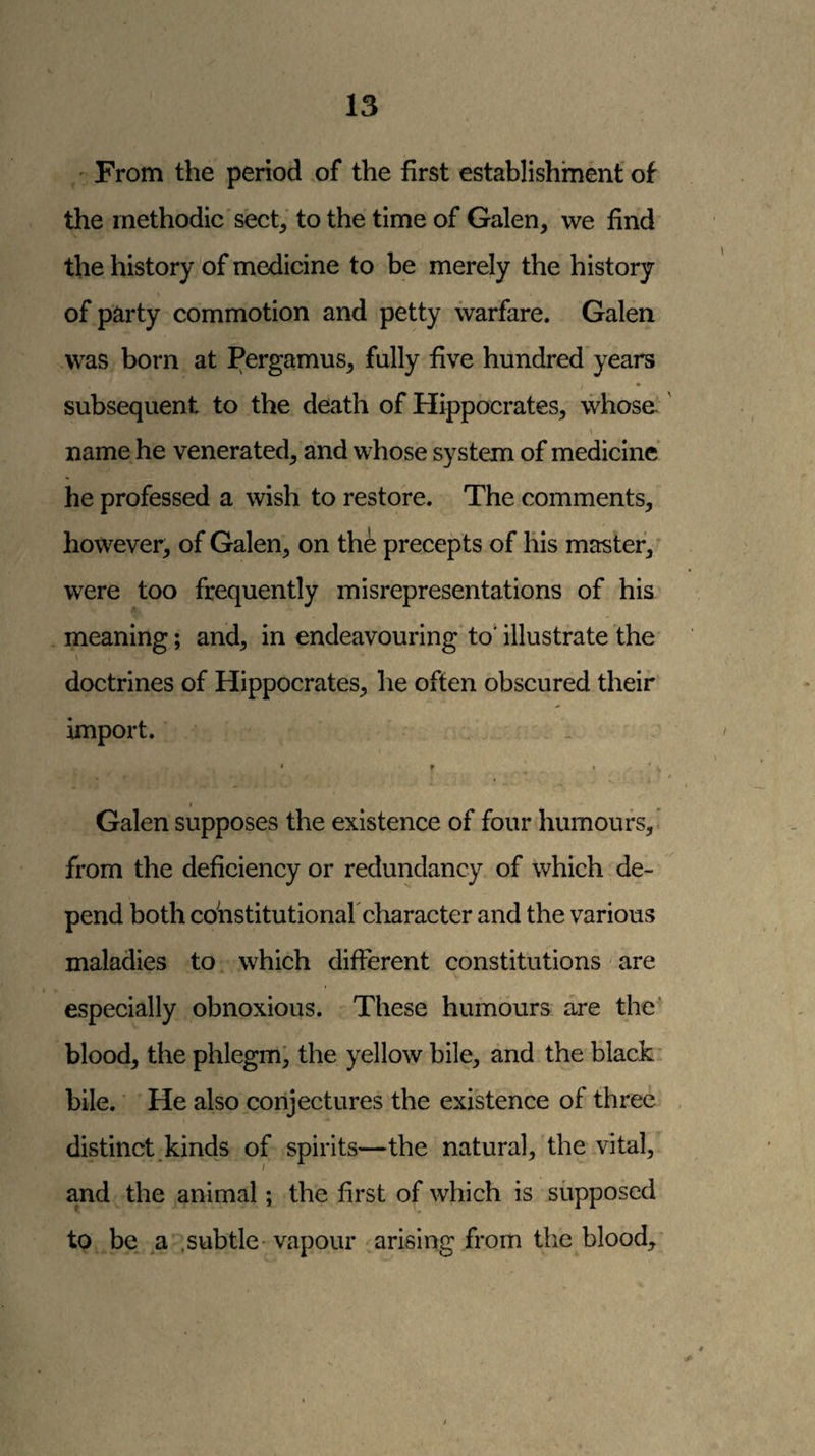 ,' From the period of the first establishment of the methodic sect^ to the time of Galen, we find the history of medicine to be merely the history of party commotion and petty warfare. Galen was born at Pergamus, fully five hundred years / • subsequent to the death of Hippocrates, whose. \ name he venerated, and whose system of medicine he professed a wish to restore. The comments, however, of Galen, on the precepts of lils master,' were too frequently misrepresentations of his meaning; and, in endeavouring to‘ illustrate the doctrines of Hippocrates, he often obscured their import. Galen supposes the existence of four humours, from the deficiency or redundancy of which de¬ pend both cohstitutionaf character and the various maladies to which different constitutions are especially obnoxious. These humours are the blood, the phlegm^ the yellow bile, and the black* bile. ■ He also conjectures the existence of three distinct.kinds of spirits—the natural, the vital, and the animal; the first of which is supposed to be a .subtle- vapour .arisingjrom the blood,'