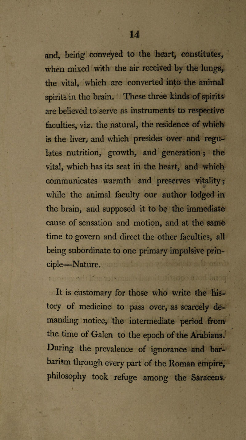 and, being conveyed to the heart, constitutes, .i • _ when mixed with the air received by the lungs, the vital, which are converted into the animal spirits in the brain. These three kinds of spirits are believed to'serve as instruments to respective faculties, viz. the natural, the residence of which is the liver, and which presides over and regu- lates nutrition, growth, and generation; the vital, which has its seat in the heart, and which communicates warmth and preserves vitality; while the animal faculty our author lodged in the brain, and supposed it to be the immediate cause of sensation and motion, and at the same time to govern and direct the other faculties, all being subordinate to one primary impulsive prin¬ ciple—Nature. It is customary for those who write the liis- tory of medicine to pass over, as scarcely de¬ manding notice, the intermediate period from the time of Galen to the epoch of the Arabians.’ During the prevalence of ignorance and bar¬ barism through every part of the Roman empire, philosophy took refuge among the Saracens. %