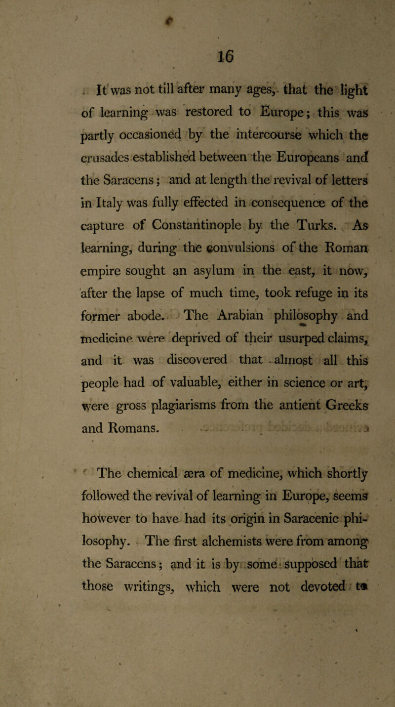 >' t> \ . It'was not till after many age's,', that the' light of learning was restored to Europe; this was partly occasioned by the intercourse which the crusades .established between the Europeans and the Saracens; and at length the'revival of letters in Italy was fully effected in .consequence of the capture of Constantinople by the Turks. As learnings during the convulsions of the Roman empire sought an asylum in the east, it now, after the lapse of much time, took refuge in its former abode..’The Arabian philosophy and medicine, were 'deprived of their usurped claims, and it was discovered that .almost all-this people had of valuable, either in science or art, were gross plagiarisms from the antieht Greeks and Romans. . - - .3. > The chemical aera of medicine, which shortly followed the revival of learning in Europe, seeing however to have had its pri^n in Saracenic phi- losophy. The first alchemists were/rbm among the Saracens; and it is byi^some*supposed'that those writings, which were not devoted' t^
