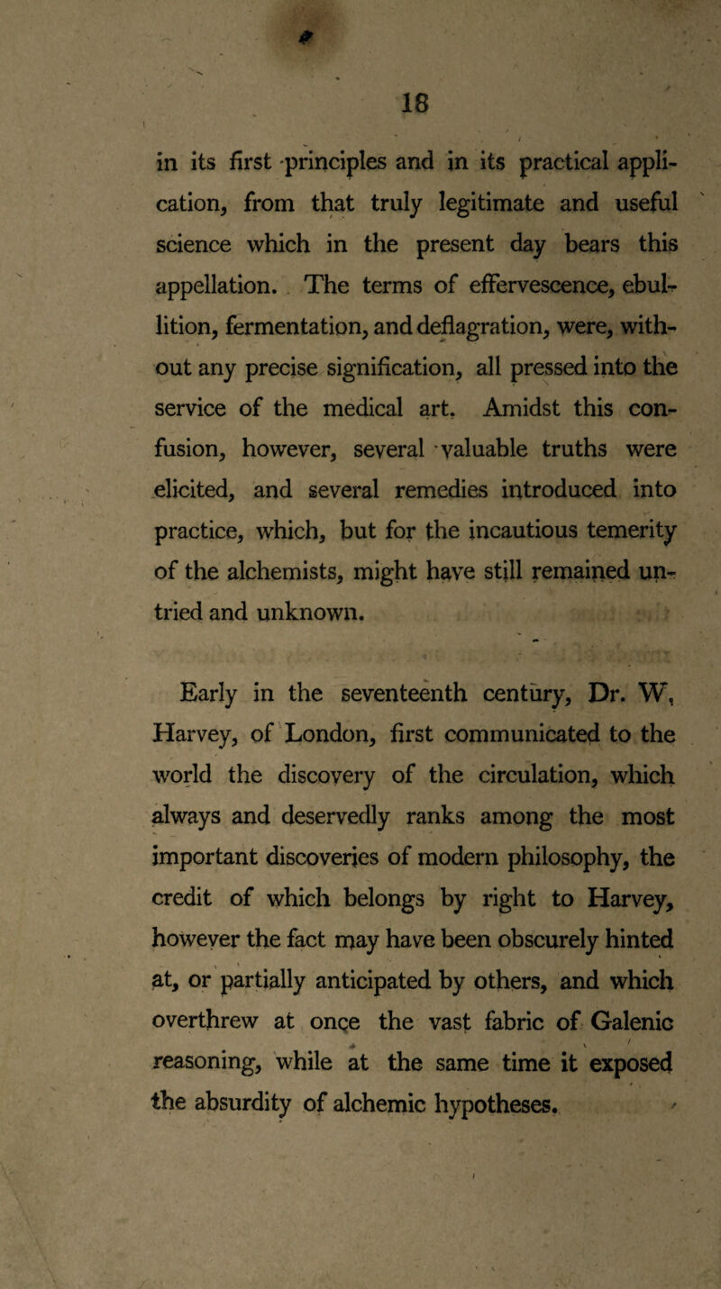 t in its first principles and in its practical appli¬ cation, from that truly legitimate and useful science which in the present day bears this appellation. . The terms of effervescence, ebuh lition, fermentation, and deflagration, were, with¬ out any precise signification, all pressed into the service of the medical art. Amidst this con¬ fusion, however, several ‘valuable truths were .elicited, and several remedies introduced into practice, which, but for the incautious temerity of the alchemists, might have still remained un¬ tried and unknown. Early in the seventeenth century. Dr. W, Harvey, of'London, first communicated to the world the discovery of the circulation, which always and deservedly ranks among the most important discoveries of modern philosophy, the credit of which belongs by right to Harvey, however the fact may have been obscurely hinted at, or partially anticipated by others, and which overthrew at onqe the vasf; fabric of Galenic reasoning, while at the same time it exposed the absurdity of alchemic hypotheses. y