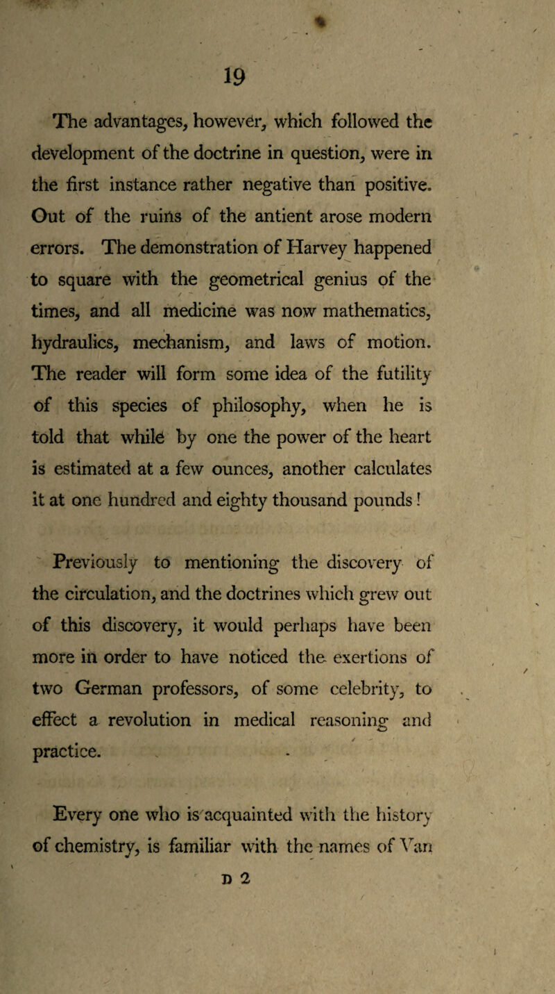 The advantages, however, v^^hich followed the development of the doctrine in question, were in the first instance rather negative tharf positive. Out of the ruins of the antient arose modern errors. The demonstration of Harvey happened to square with the geometrical genius of the ✓ times, and all medicine was now mathematics, hydraulics, mechanism, and laws of motion. The reader will form some idea of the futility of this species of philosophy, when he is told that whik by one the power of the heart is estimated at a few ounces, another calculates it at one hundred and eighty thousand pounds! Previously to mentioning the discovery of the circulation, and the doctrines which grew out of this discovery, it would perhaps have been more in order to have noticed the exertions of two German professors, of some celebrity, to effect a revolution in medical reasoning and practice. f * / Every one who is acquainted with the history of chemistry, is familiar with the names of Van n 2 I 1