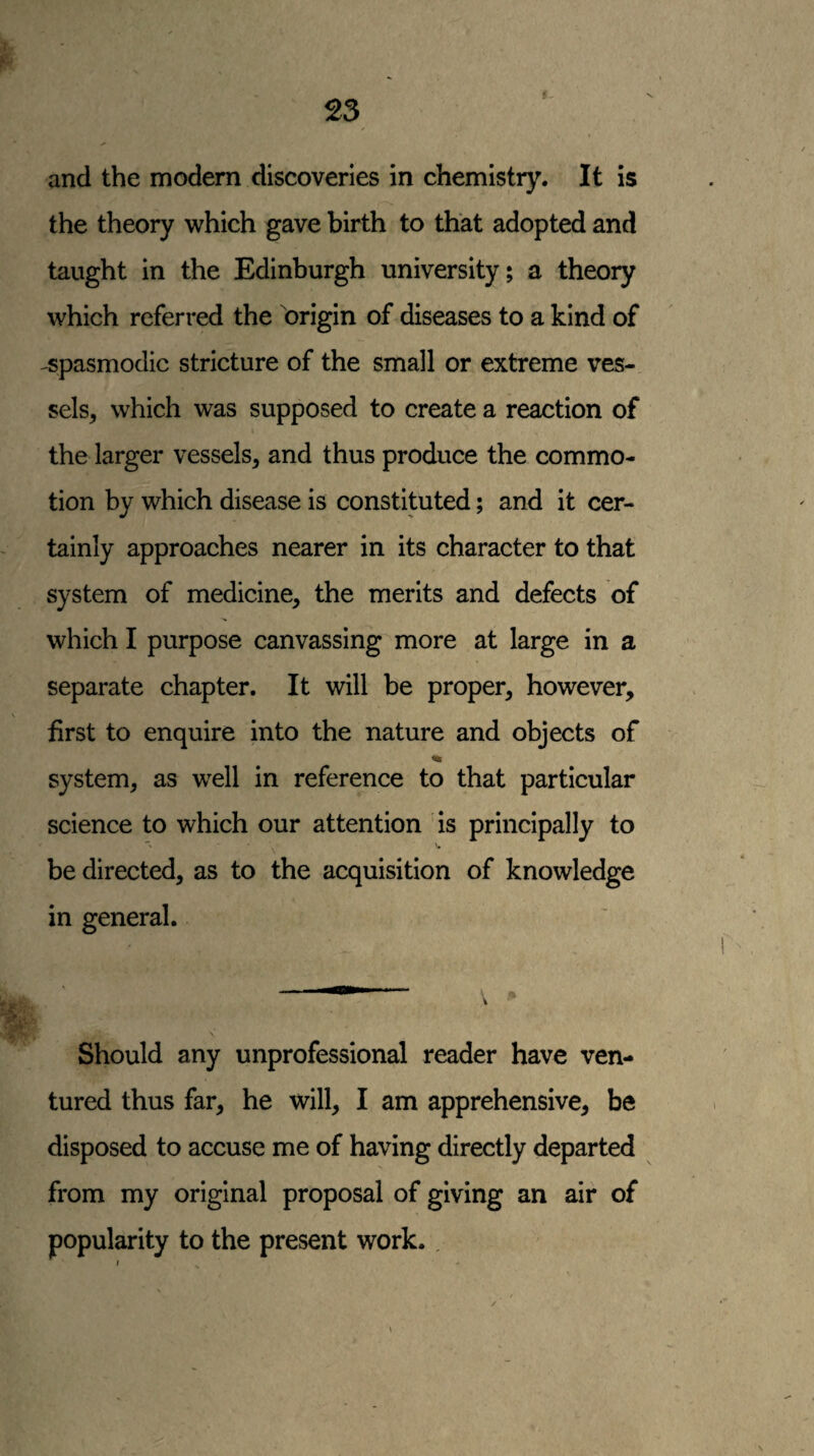 and the modern discoveries in chemistry. It is the theory which gave birth to that adopted and taught in the Edinburgh university; a theory which referred the origin of diseases to a kind of -spasmodic stricture of the small or extreme ves¬ sels, which was supposed to create a reaction of the larger vessels, and thus produce the commo¬ tion by which disease is constituted; and it cer¬ tainly approaches nearer in its character to that system of medicine, the merits and defects of which I purpose canvassing more at large in a separate chapter. It will be proper, however, first to enquire into the nature and objects of system, as well in reference to that particular science to which our attention is principally to be directed, as to the acquisition of knowledge in general. .. v N Should any unprofessional reader have ven¬ tured thus far, he will, I am apprehensive, be disposed to accuse me of having directly departed from my original proposal of giving an air of popularity to the present work., I
