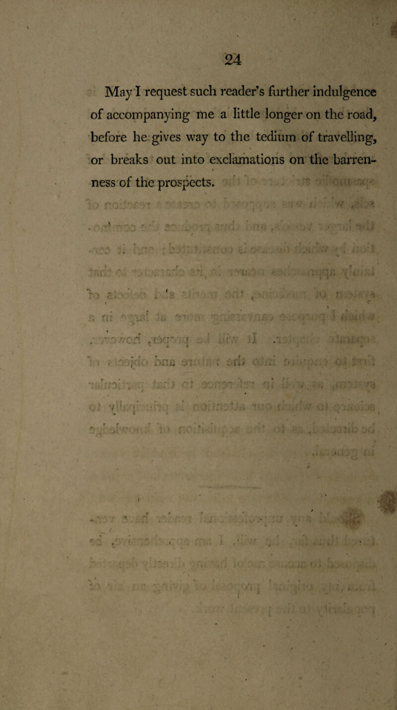 ( 24 May I request such reader’s further indulgence of accompanying me a little longer on the road, before he gives way to the tedium of travelling, or breaks out into exclamations on the barren- I ness of the prospects. ’ ’ . -A •. • -f * ' > .r ) . a r.fi ■ » c» ’v r,*» o. ^ % •’» , *, , ** r f ^ . fyr; > i / « .• r^frcd ,L:Xr-:j : .-r.’ jI Iv;-'' - * JL A .  « ; hn.ij o'l. oi f • • ? * ' rtri ■- • ’ n' ( <■ *. J , • A * J \. • ^ * Oi vU;/!*' ^ :. • A'. ; 4 - * •, * » : i r • *