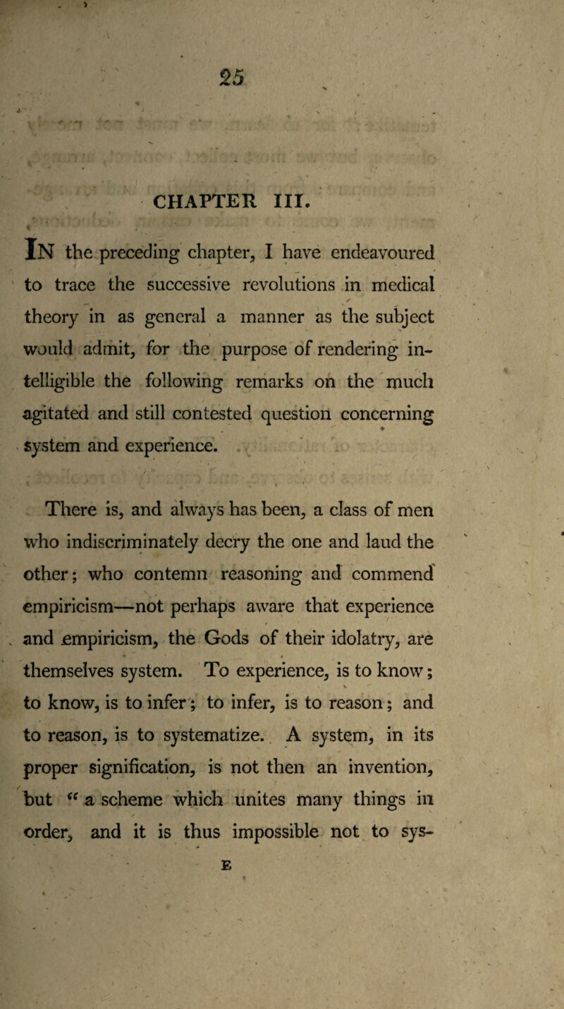 6 ■ CHAPTER III. In the preceding chapter, I have endeavoured t to trace the successive revolutions in medical /• theory in as general a manner as the subject would admit, for the purpose of rendering in¬ telligible the following reniarks on the much agitated and still contested question concerning ♦ < system and experience. . , • I. V- ^ , ■ , I ' There is, and always has been, a class of men who indiscriminately decry the one and laud the other; who contemn reasoning and commend empiricism—not perhaps aware that experience and empiricism, the Gods of their idolatry, are - « themselves system. To experience, is to know; to know, is to infer; to infer, is to reason; and to reason, is to systematize. A system, in its proper signification, is not then an invention, 7 hut a scheme which unites many things in ✓ order, and it is thus impossible not to sys- E