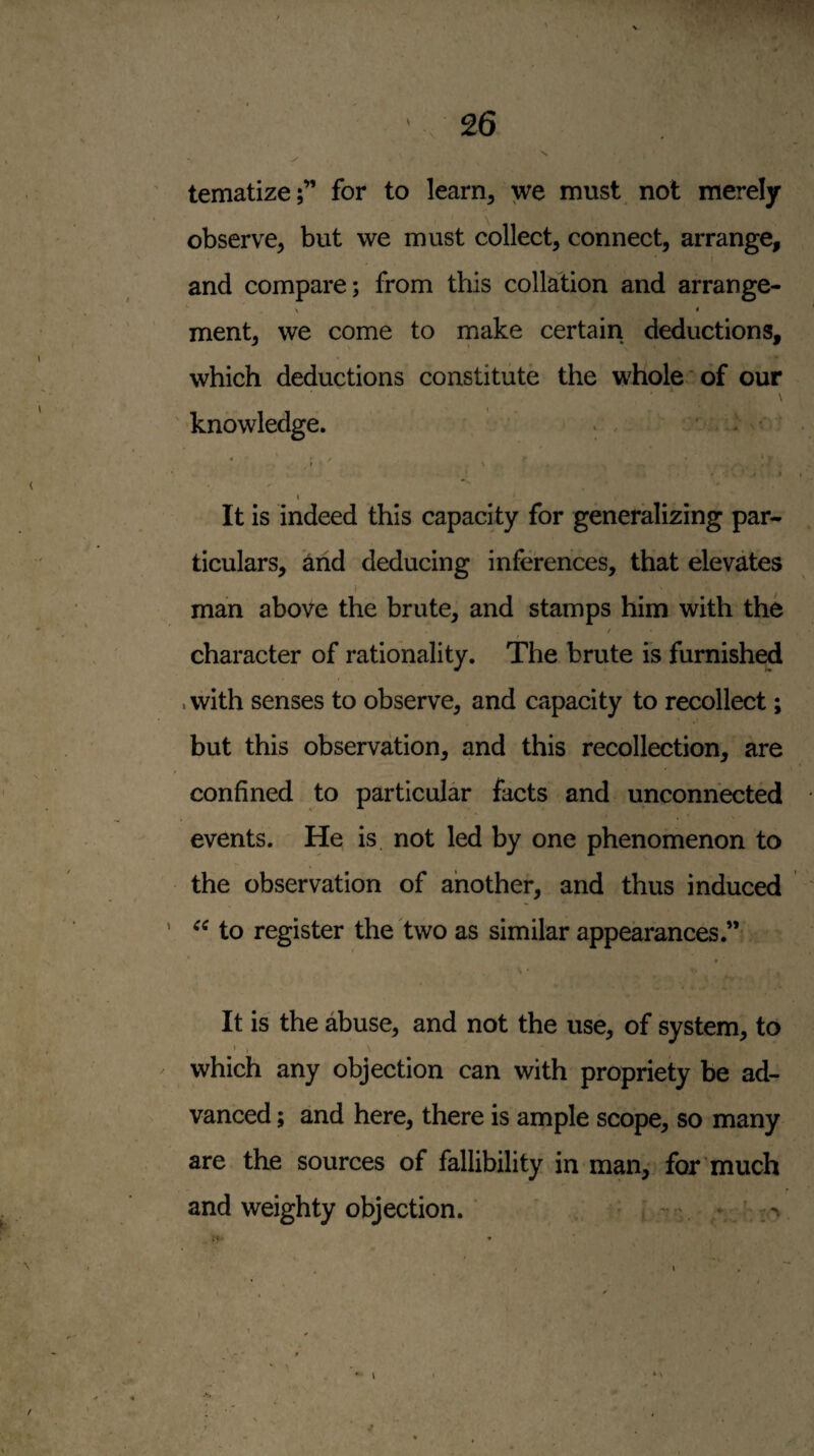 tematize;” for to learn, we must not merely observe, but we must collect, connect, arrange, I and compare; from this collation and arrange- t ment, we come to rnake certain deductions, which deductions constitute the whole* of our \ ' knowledge. ^ : v • . y ‘ ■ t \ j I I It is indeed this capacity for generalizing par¬ ticulars, and deducing inferences, that elevates man above the brute, and stamps him with the / character of rationality. The brute is furnished . with senses to observe, and capacity to recollect; but this observation, and this recollection, are confined to particular facts and unconnected events. He is not led by one phenomenon to the observation of another, and thus induced ' to register the two as similar appearances.” « - V • It is the abuse, and not the use, of system, to ■. \ which any objection can with propriety be ad¬ vanced ; and here, there is ample scope, so many are the sources of fallibility in man, for much and weighty objection. - ' » ' r* *