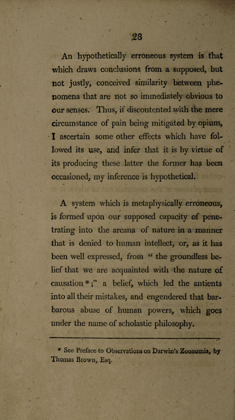 A 28 I I An hypothetically erroneous system is that which draws conclusions from a supposed, but not justly, conceived similarity between phe¬ nomena that are not so immediately obvious to our senses/ Thus, if discontented with the mere circumstance of pain being mitigated by opium, / ' I ascertain some other effects which have fol¬ lowed its use, and infer that it is by virtue of its producing these latter the former ha^ been occasioned, my Inference is hypothetical. V V A system which is metaphysically erroneous, i • y . is formed upon our supposed capacity of pene¬ trating into the arcana of nature in a mariner that is denied to human intellect, or, as it has been well expressed, from the groundless be- I lief that we are acquainted with the nature of causation*;” a belief, which led the antients into all their mistakes, and engendered that bar¬ barous abuse of human powers, which goes under the name- of scholastic philosophy. * See Preface to Observations on Darwin’s Zoonomia, by Thomas Brown, JEsq. '