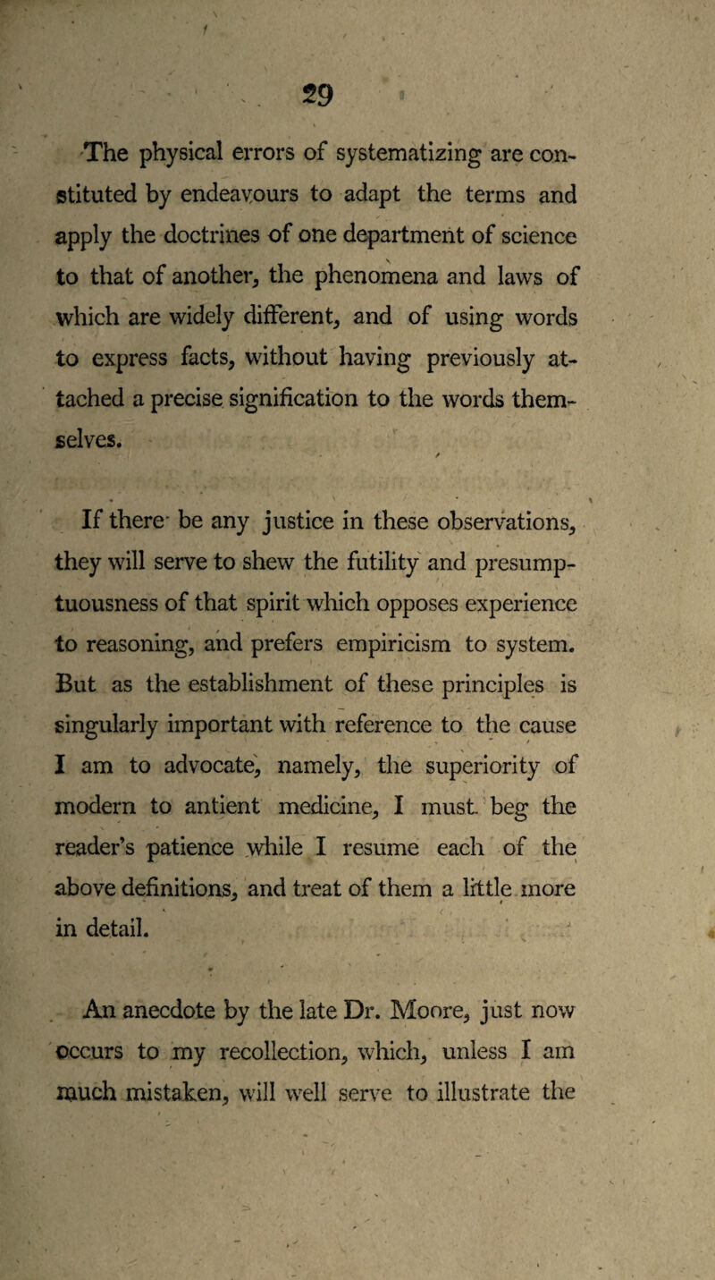 / 'The physical errors of systematizing are con¬ stituted by endeavours to adapt the terms and apply the doctrines of one depailment of science to that of another, the phenomena and laws of which are widely different, and of using words to express facts, without having previously at¬ tached a precise signification to the words them¬ selves. If there* be any justice in these observations, they will serve to shew the futility and presump¬ tuousness of that spirit which opposes experience to reasoning, and prefers empiricism to system. But as the establishment of these principles is singularly important with reference to the cause I am to advocate, namely, the superiority of modern to antient medicine, I must, beg the reader’s patience while I resume each of the / above definitions, and treat of them a little more in detail. An anecdote by the late Dr. Moore, just now occurs to my recollection, which, unless I am much mistaken, will well serve to illustrate the