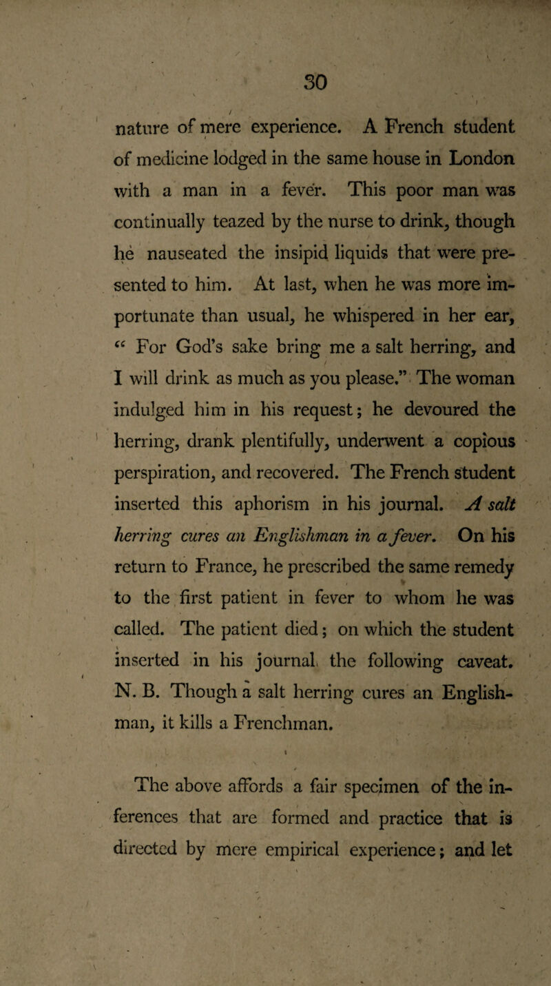 nature of mere experience. A French student of medicine lodged in the same house in London with a man in a fever. This poor man was continually teazed by the nurse to drink^ though he nauseated the insipid liquids that were pre- \ sented to him. At last, when he was more im¬ portunate than usual, he whispered in her ear. For God’s sake bring me a salt herring, and I will drink as much as you please.”' The woman indulged him in his request; he devoured the ' herring, drank plentifully, underwent a copious perspiration, and, recovered. The French student inserted this aphorism in his journal. A salt herring cures an Englishman in a fever. On his return to France, he prescribed the same remedy to the,first patient in fever to whom he was called. The patient died; on which the student inserted in his journal the following caveat. N. B. Though a salt herring cures an English¬ man, it kills a Frenchman. t I ^ The above affords a fair specimen of the in- , ferences that are formed and practice that is directed by mere empirical experience; and let /