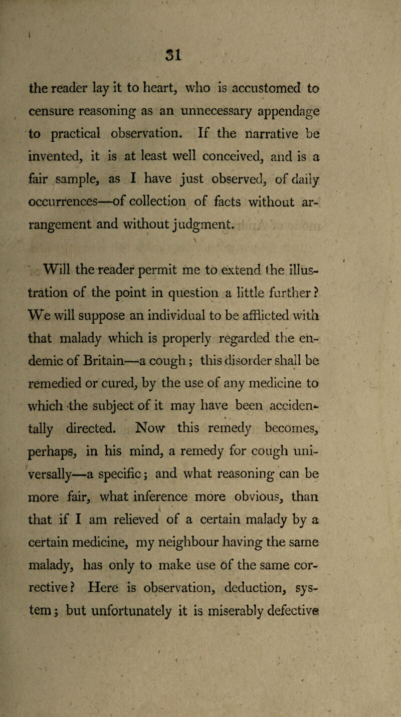 t the reader lay it to heart, who is accustomed to censure reasoning as an unnecessary appendage to practical observation. If the narrative be invented, it is at least well conceived, and is a fair sample, as I have just observed, of daily occurrences—of collection of facts without ar- \ I rangement and without judgment. / , Will the reader permit me to extend the illus¬ tration of the point in question a little further ? We will suppose an individual to be afflicted with that malady which is properly regarded the en¬ demic of Britain—a cough; this disorder shajl be remedied or cured, by the use of any medicine to which the subject of it may have been acciden-^ t \' tally directed. Now this remedy becomes, perhaps, in his mind, a remedy for cough uni¬ versally—a specific; and what reasoning can be more fair, what inference more obvious, than that if I am relieved of a certain malady by a certain medicine, my neighbour having the same malady, has only to make use of the same cor¬ rective? Here is observation, deduction, sys- ( tern; but unfortunately it is miserably defective \ /