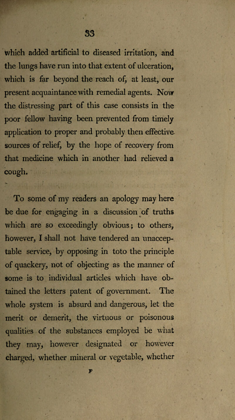 which added artificial to diseased irritation, and * the lungs have run into that extent of ulceration, which is far beyond the reach of, at least, our present acquaintance with remedial agents. Now the distressing part of this case consists in the poor fellow having been prevented from timely application to proper and probably then effective- sources of relief, by the hope of recovery from that medicine which in another had relieved a cough. To some of my readers an apology may here be due for engaging in a discussion of truths which are so exceedingly obvious; to others, however, I shall not have tendered an unaccep-, table service, by opposing in toto the principle of quackery, not of objecting as the manner of some is to individual articles which have ob¬ tained the letters patent of government. The whole system is absurd and dangerous, let the merit or demerit, the virtuous or poisonous qualities of the substances employed be what they may, however designated or howwer charged, whether mineral or vegetable, wliether F