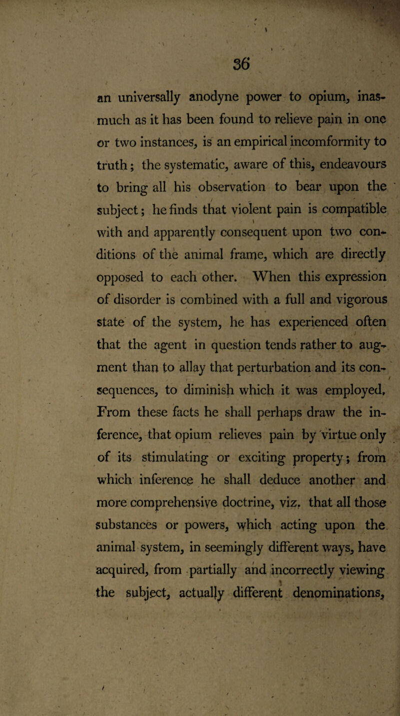 an universally anodyne power to opiurn^ inas- , much as it has been found to relieve pain in one \ or two instances^ is an empirical incomformity to truth; the systematic, aware of this, endeavours to bring all his observation to bear upon the subject; he finds that violent pain is compatible with and apparently consequent upon two con-^ ditions of the animal frame, which are directly opposed to each other. When this expression of disorder is combined with a full and vigorous State of the system, he has experienced often that the agent in question tends rather to aug- ^ ment than to allay that perturbation and its con- I ^ sequences, to diminish which it was employed. From these facts he shall perhaps draw the in¬ ference, that opium relieves pain by Virtue only * of its stimulating or exciting property; from which inference he shall deduce another and more comprehensive doctrine, viz, that all those ' \ substances or powers, which acting upon the. animal system, in seemingly different ways, have acquired, from partially and incorrectly viewing the subject, actually different denominations. I