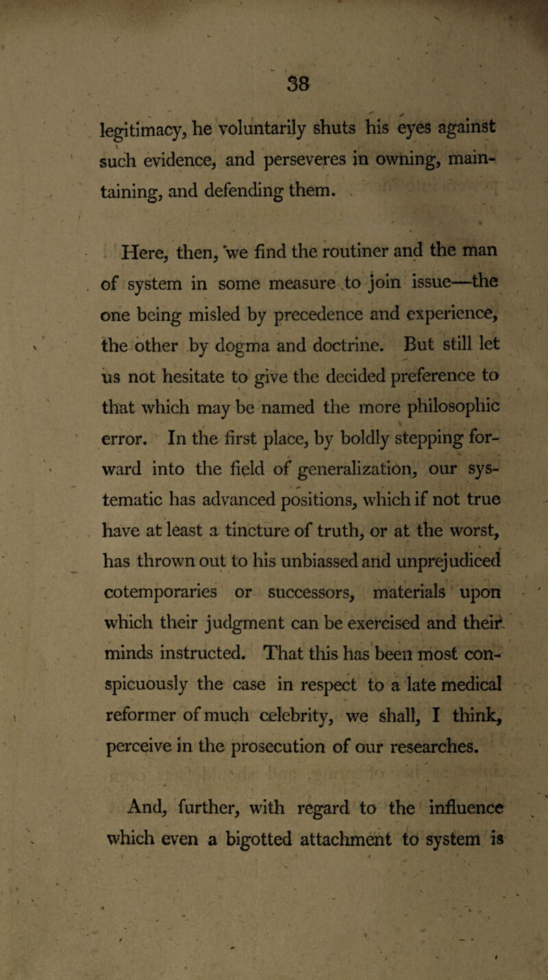 legitimacy, he voluntarily shuts his eyes against such evidence, and perseveres in owning, main¬ taining, and defending them. > ^ V . Here, then, we find the routiner and the man of system in some measure .to join issue—the one being misled by precedence and experience, the other by dogma and doctrine. But still let US not hesitate to give the decided preference to th^at which may be named the more philosophic error. ' In the first place, by boldly stepping for- ward into the field of generalization, our sys- tematic has advanced positions, which if not true have at least a tincture of truth, or at the worst, ' * has thrown out to his unbiassed and unprejudiced cotemporaries or successors, materials * upon which their judgment can be exercised and theiii minds instructed. That this has been niost con-* spicuously the case in respect to a late medical reformer of much celebrity, we shall, I think, ' perceive in the prosecution of our researches. And, further, with regard to the' influence which even a bigotted attachment to system, is