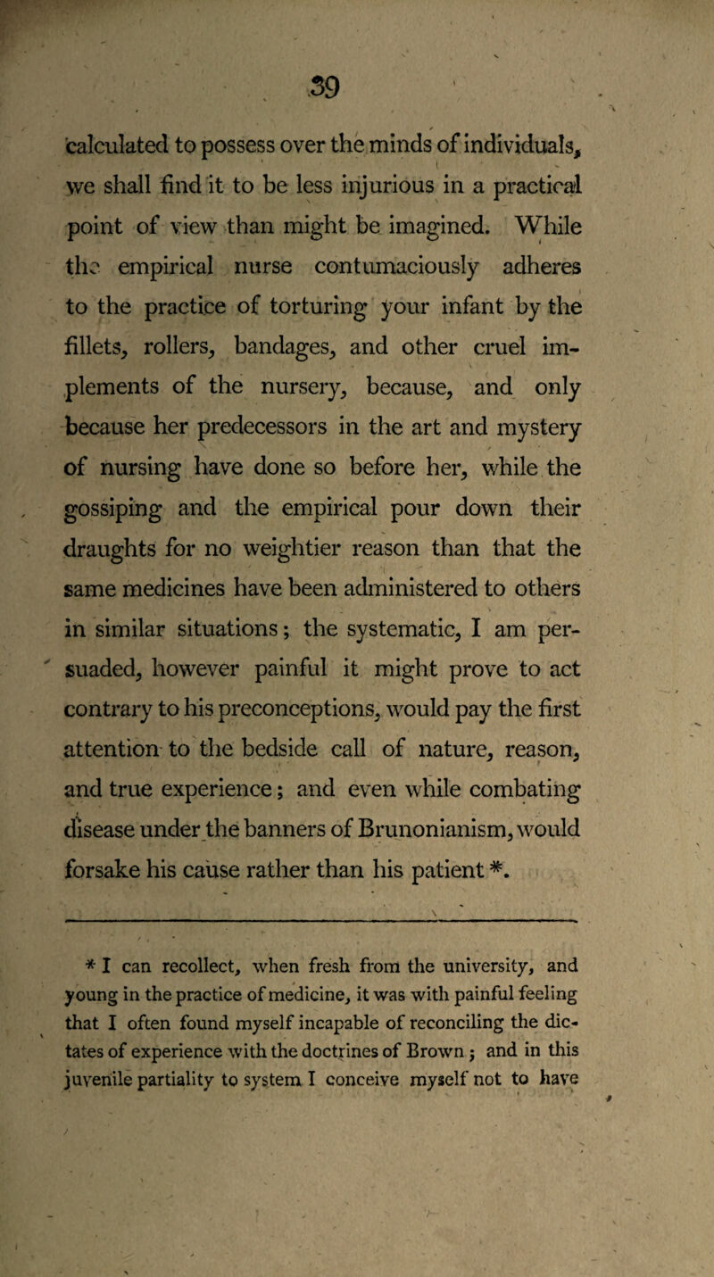 .59 calculated to possess over the minds of individuals, I, we shall find it to be less injurious in a practical point of view than might be imagined. While the empirical nurse contumaciously adheres I to the practice of torturing your infant by the fillets, rollers, bandages, and other cruel im- \ plements of the nursery, because, and only because her predecessors in the art and mystery of nursing have done so before her, while the gossiping and the empirical pour down their draughts for no weightier reason than that the ‘1 same medicines have been administered to others in similar situations; the systematic, I am per- ^ suaded, however painful it might prove to act contrary to his preconceptions, would pay the first ’ attention- to the bedside call of nature, reason, and true experience; and even while combating disease under the banners of Brunonianism, would forsake his cause rather than his patient * I can recollect, when fresh from the university, and young in the practice of medicine, it was with painful feeling that I often found myself incapable of reconciling the dic¬ tates of experience with the doctrines of Brown j and in this juvenile partiality to system I conceive myself not to have
