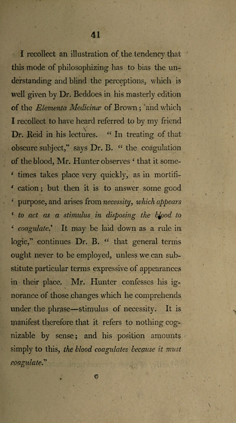 / I rccollect an illustration of, the tendency that \ this mode of philosophizing has to bias the un- / derstanding and blind the perceptions, which is well given by Dr. Beddoes in his masterly edition of the Elementa Medkince of Brown; ’ahd which ' / ‘ I recollect to have heard referred to by my friend Dr. Reid in his lectures. In treating of that I . obscure subject,” says Dr. B. the coagulation of the blood, Mr. Hunter observes ^ that it some^ ^ times takes place very quickly, as in mortifi- ^ cation; but then it is to answer some good ^ purpose, and arises from necessity^ ivhich appears ^ to act as a stimulus^ in disposing the hjpod to ^ coagulate^ It ma}^ be laid down as a rule in logic,” continues Dr. B. that general terms ought never to be employed, unless we can sub¬ stitute particular terms expressive of appearances in their place, Mr.' Hunter confesses his ig- I V norance of those changes which he comprehends under the phrase—stimulus of necessity. It is manifest therefore that it refers to nothing cog¬ nizable by sense; and his position amounts simply to this, the blood coagidates because it must poagidateP ' , f j