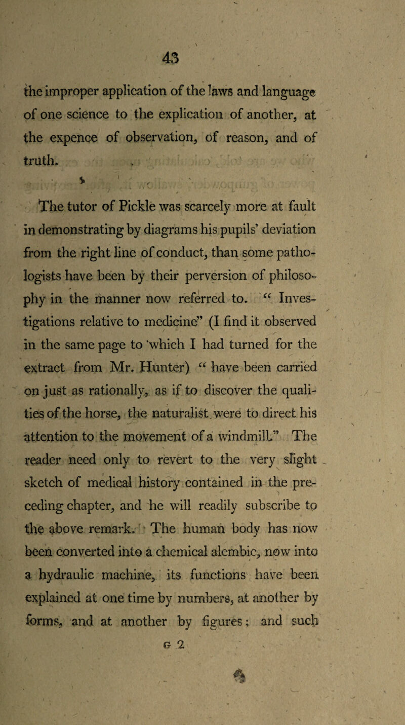 t 43 ■ , / the improper application of the laws and language of one science to the explication of another, at the expence of observation, of reason, and of truth. . ■ V ' , ' The tutor of Pickle was scarcely more at fault in demonstrating by diagrams his pupils’ deviation from the right line of conduct, than some patho¬ logists have been by their perversion of philoso¬ phy in the manner now referred-to. Inves¬ tigations relative to medicine” (I find it observed in the same page to 'which I had turned for the extract from Mr. Hunter) have been carried on just as rationally, as if to discover the quaii- I ties of the horse, the naturalist, were to direct his attention to the movement of a windmill” The \ reader need only to revert to the very slight . sketch of medical history contained im the pre¬ ceding chapter, and iie will readily subscribe tp the above remark.' ^ The human body has now been converted into a chemical alembic, now into a hydraulic machine, ‘ its functions have been explained at one time by numbers, at another by forms, and at another by figures; and such (r Oil