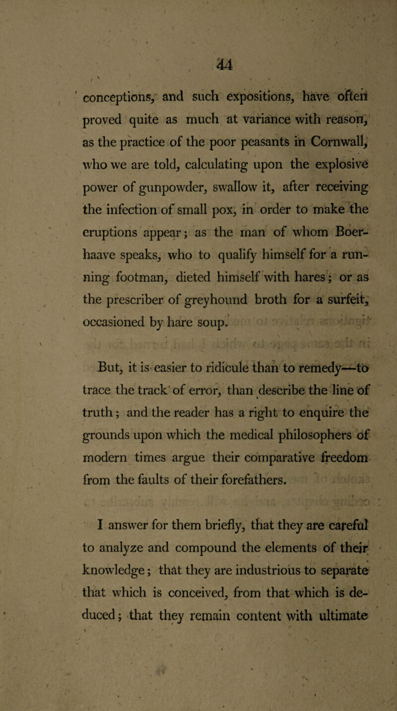 1 ; conceptions/ and such expositions, have ofteri proved quite as much at variance with reason,' as the practice.of the poor peasants in Cornwall,’ who we are told, calculating upon the explosive power of gunpowder, swallow it, after receiving the infection of small pox, in order to make the eruptions appear; as the man of whom Boer- haave speaks, who to qualify himself for a run¬ ning footman, dieted himself with hares'^ or as / the prescriber of greyhound broth for a surfeit, occasioned by hare soup, ^ ^ ' \ But, it iS' easier to ridicule than to remedy—to trace the track of error, than describe the line of ' truth; and the reader has a right to enquire the grounds upon which the medical philosophers of / / modern times argue their comparative freedom from the faults of their forefathers. ’ i* * • : I *•• • ■ • yr\ / I answer for them briefly, that they are careful to analyze and compound the elements of their I _ I knowledge; th^t they are industrious to separate that which is conceived, from that which is de¬ duced ; that they remain content with ultimate