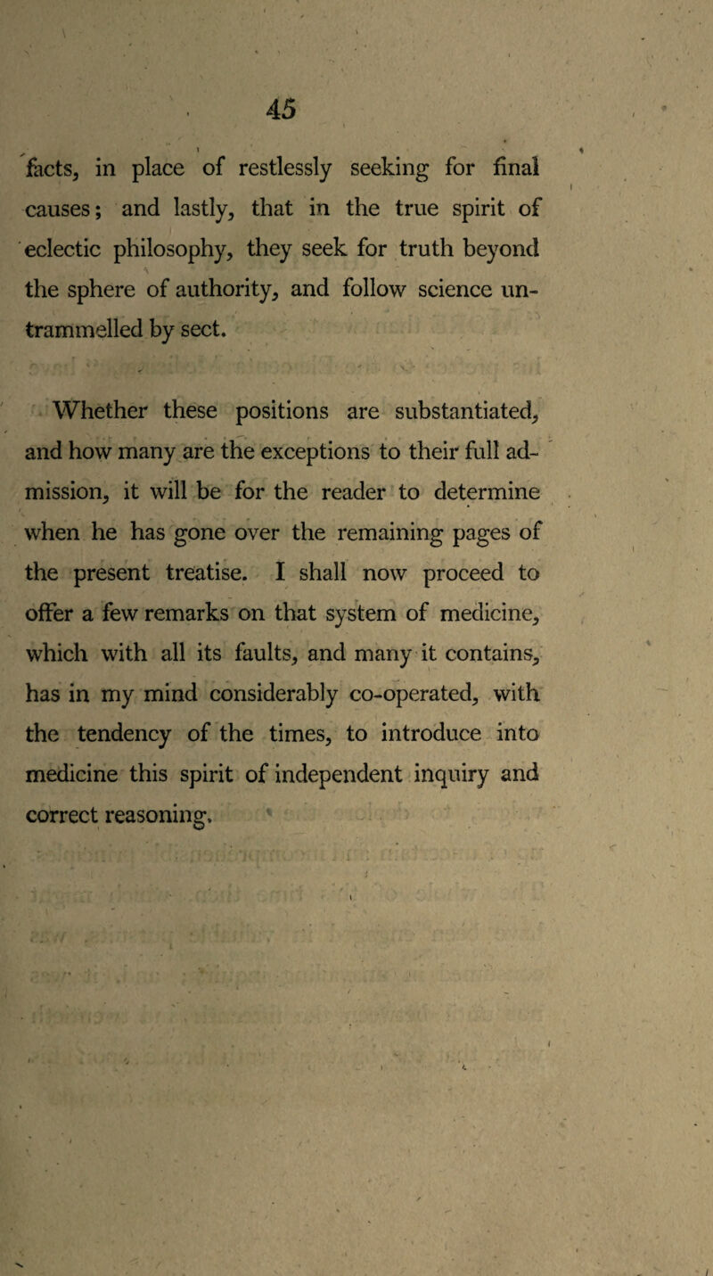 facts, in place of restlessly seeking for final causes; and lastly, that in the true spirit of eclectic philosophy, they seek for truth beyond the sphere of authority, and follow science un¬ trammelled by sect. Whether these positions are substantiated, and how many^are the exceptions to their full ad¬ mission, it will be for the reader to determine I when he has gone over the remaining pages of the present treatise. I shall now proceed to offer a few remarks on that system of medicine, which with all its faults, and many it contains, has in my mind considerably co-operated, with the tendency of the times, to introduce into medicine this spirit of independent inquiry and correct reasoning. •' - >