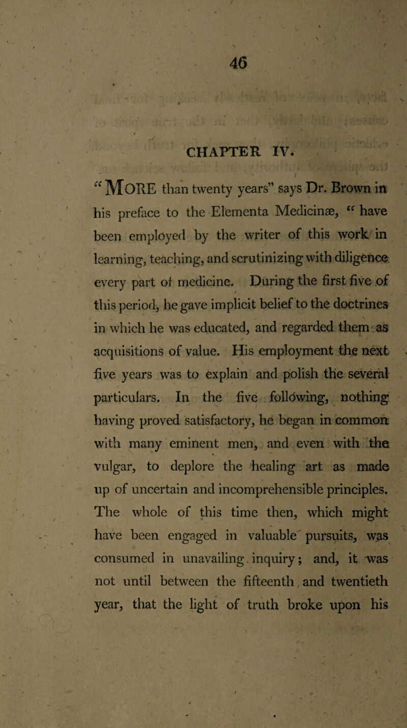 s • 46 CHAPTER IV. I ^ ’ ■■■'or' ; More than twenty years” says Dr. Brown in his preface to the El'ementa Medicinae, “ have been employed by the writer of this work in learning, teaching, and scrutinizing with diligence, every part of medicine. During the first five .of this period, he gave implicit belief to the doctrines in which he was educated, and regarded them as acquisitions of value. His employment th.e next \ five years was to explain and polish the several particulars. In the five .following, nothing having proved satisfactory, he began in common with many eminent men, and even with'the / vulgar, to deplore the healing art as made up pf uncertain and incomprehensible principles. The whole of this time then, which might have been engaged in valuable pursuits, w^s consumed in unavailing. inquiry; and, it -was not until between the fifteenth, and twentieth t year, that the light of truth broke upon his