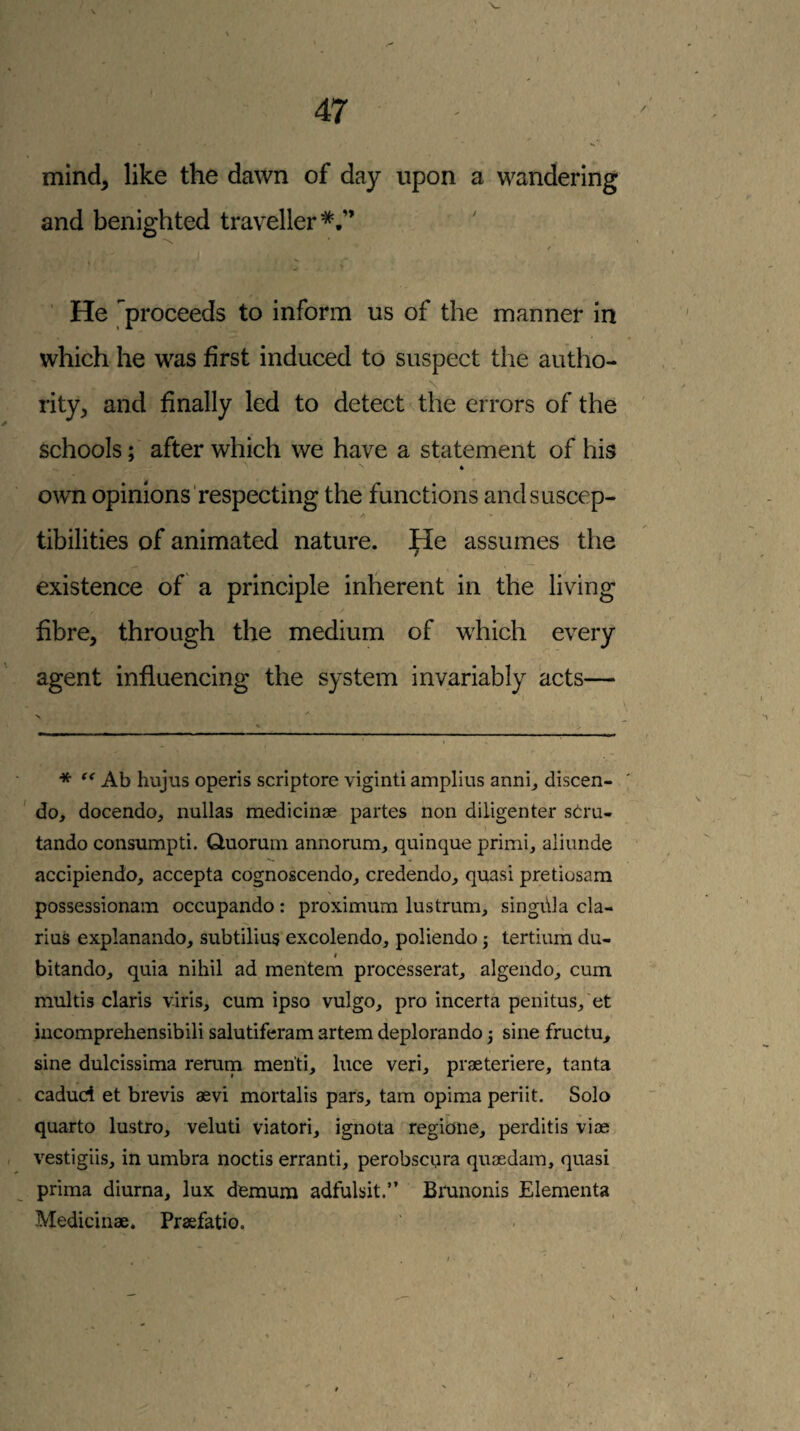 mind^ like the dawn of day upon a wandering and benighted traveller*.” / He proceeds to inform us of the manner in which he was first induced to suspect the autho¬ rity^ and finally led to detect the errors of the schools; after which we have a statement of his own opinions respecting the'functions andsuscep- A tibilities of animated nature. He assumes the existence of a principle inherent in the living fibre, through the medium of which every agent influencing the system invariably acts— * Ab hujus operis scriptore viginti ampliiis anni_, discen- ' do, docendo, nullas medicinae partes non diligenter stra- tando consumpti. Quorum annorum, quinque primi, aliunde accipiendo, accepta cognoscendo, credendo, quasi pretiosam possessionam occupando: proximum lustrum, singida cla- rius explanando, subtilius excolendo, poliendo ^ tertium du- I bitando, quia nihil ad mentem processerat, algendo, cum multis Claris viris, cum ipso vulgo, pro incerta penitus,'et incomprehensibili salutiferam artem deplorando 3 sine fructu, sine dulcissima rerum menti, luce veri, praeteriere, tanta cadud et brevis aevi mortalis pars, tarn opima periit. Solo quarto lustro, veluti viatori, ignota regione, perditis viae vestigiis, in umbra noctis erranti, perobscura quaedam, quasi prima diurna, lux demura adfulsit.” Bmnonis Elementa Medicinae. Praefatio.