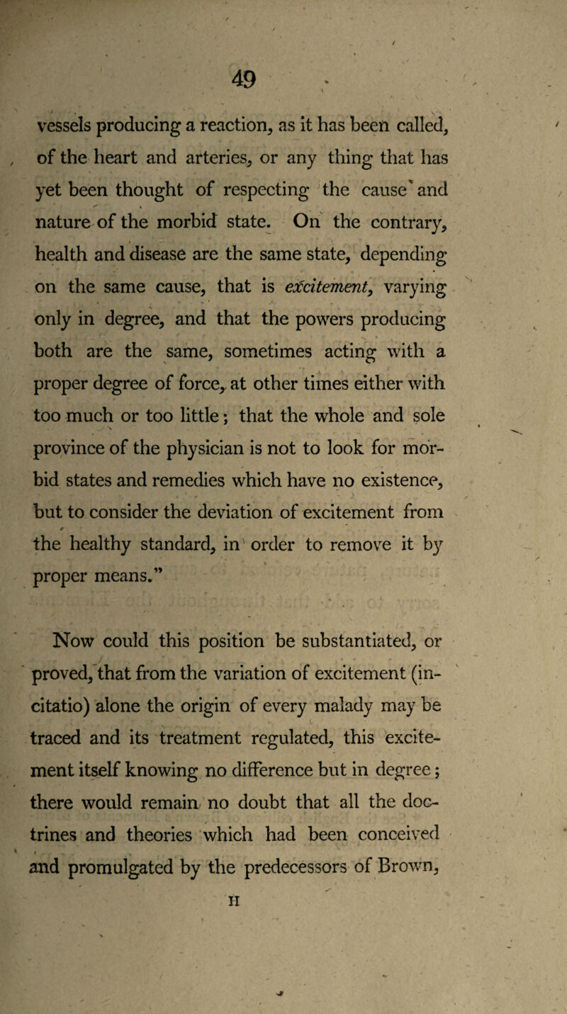 / 49 • * S V vessels producing a reaction, as it has been called, of the heart and arteries, or any thing that has yet been thought of respecting'the cause'and ✓ ^ nature of the morbid state. On the contrary, health and disease are the same state, depending on the same cause, that is excitementy varying only in degree, and that the powers producing both are the same, sometimes acting with a proper degree of force,, at other times either with too much or too little; that the whole and sole province of the physician is not to look for mor¬ bid states and remedies which have no existence, but to consider the deviation of excitement from * the healthy standard, in' order to remove it by proper means.” * Now could this position be substantiated, or proved, that from the variation of excitement (in- citatio) alone the origin of every malady may be traced and its treatment regulated, this excite¬ ment itself knowing no difference but in degree; there would remain no doubt that all the doc¬ trines and theories which had been conceived * and promulgated by the predecessors of Brown,