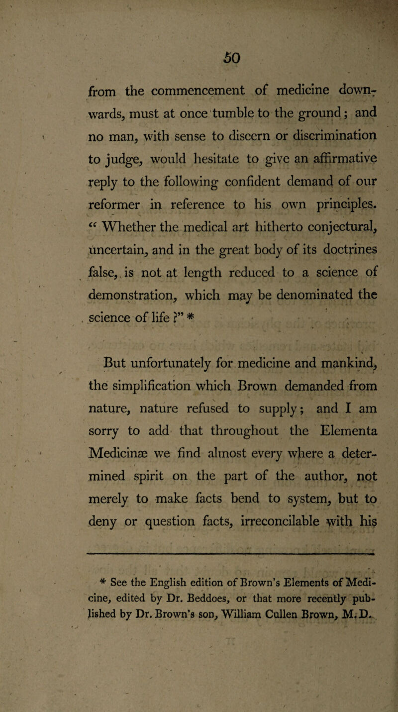 ' I from the commencement of medicine down¬ wards^ must at once tumble to the ground; and no man, with sense to discern or discrimination to judge, would hesitate to give an affirmative reply to the following confident demand of our reformer in reference to his own principles. Whether the medical art hitherto conjectural, uncertain, and in the great body of its doctrines false,. is not at length reduced to a science of demonstration, which may be denominated the science of life ' * w * But unfortunately for medicine and mankind, the' simplification which Brown demanded from \ nature, nature refused to supply; and I am sorry to add- that throughout the Elementa Medicinae we find almost every where a deter- , . .. mined spirit on the part of the author, not merely to make facts bend to system, but to deny or question facts, irreconcilable with his * See the English edition of Brown’s Elements of Medi¬ cine, edited by Dr. Beddoes, or that more recently pub¬ lished by Dr. Brown’s son, William Cullen Brown, M;D...