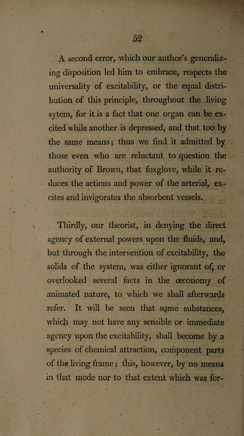 ( 52 \ A second error, which our author’s generaliz¬ ing disposition led him to embrace, respects the universality of excitability, or the equal distri¬ bution of this principle, throughout the living sytem, for it is a fact that one organ can be ex¬ cited while another is depressed, and that too-by the same means; thus we find it admitted by / those even who are reluctant to question the authority of Brown, that foxglove, while it re¬ duces the actions and power of the arterial, ex- A cites and invigorates the absorbent vessels.. ^ > ' Thirdly, our theorist, in denying the direct agency of external powers upon the fluids, and^ but through the intervention of excitability, the solids of the system, was either ignorant of, or overlooked several facts in the oeconomy of animated nature, to, which we shall afterwards refer. It will be seen that sgme substances, i * which may not have any sensible pr^ immediate agency upon the excitability, shall become by a species of chemical attraction, cornponent parts of the living frame; this, however, by no means in that mode nor to that extent which was for- N