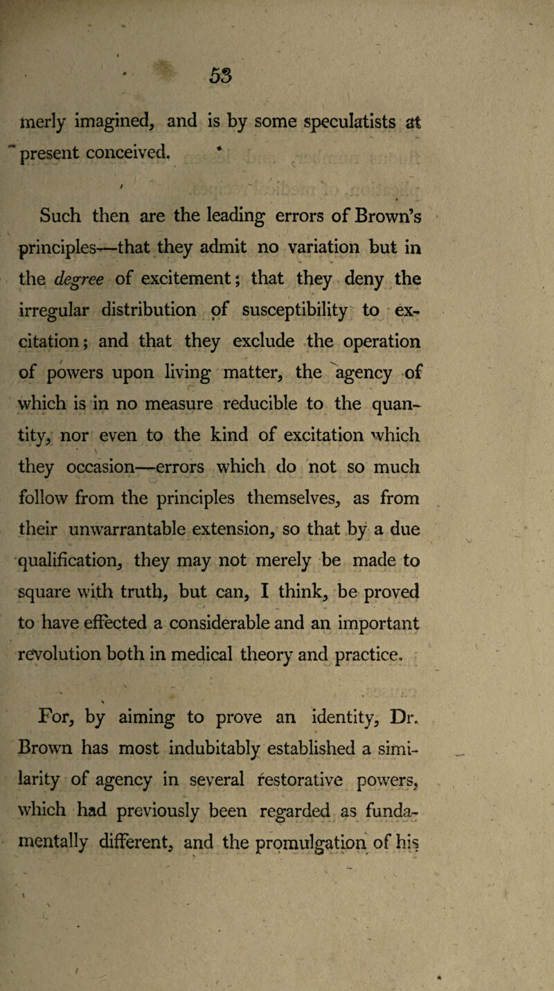 w 55 merly imagined, and is by some speculatists at  present conceived, * / Such then are the leading errors of Brown’s principles-—that they admit no variation but in the degree of excitement; that they deny the irregular distribution of susceptibility to ex¬ citation; and that they exclude the operation of powers upon living matter^ the agency -of which is in no measure reducible to the quan¬ tity, nor even to the kind of excitation which \ they occasion—errors which do not so much follow from the principles themselves, as from their unwarrantable extension, so that by a due qualification, they may not merely be made to square with truth, but can, I think, be proved to have effected a considerable and an important revolution both in medical theory and practice, ' \ IT \ For, by aiming to prove an identity. Dr. Brown has most indubitably established a simi¬ larity of agency in several restorative powers, which had previously been regarded as funda- ' mentally different, and the promulgatbn of his \ r