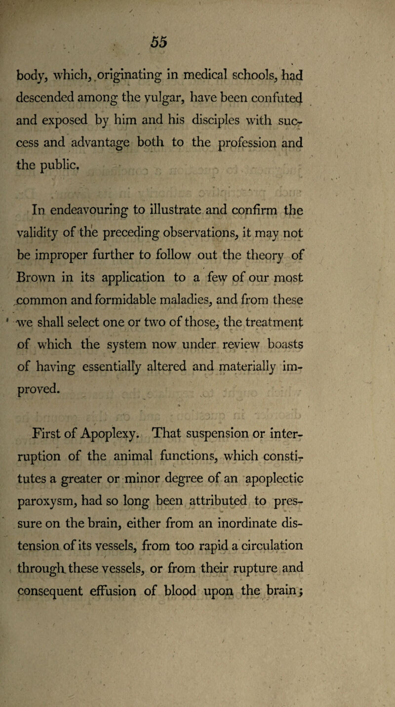 body, which,,originating In medical schools, had descended among the vulgar, have been confuted and exposed by him and his disciples with suc¬ cess and advantage both to the profession and the public. In endeavouring to illustrate and confirm the validity of the preceding observations, it may not be improper further to follow out the theory of Brown in its application to a few of our most .common and formidable maladies, and from these we shall select one or two of those: the treatment / of which the system now under review boasts of having essentially altered and materially im¬ proved. •a First of Apoplexy. That suspension or inter¬ ruption of the animal functions, which constir tutes a greater or minor degree of an apoplectic paroxysm, had so long been attributed to pres- sure on the brain, either from an inordinate dis¬ tension of its vessels, from too rapid a circulation / ( through these vessels, or from their rupture and consequent effusion of blood upon the brain j