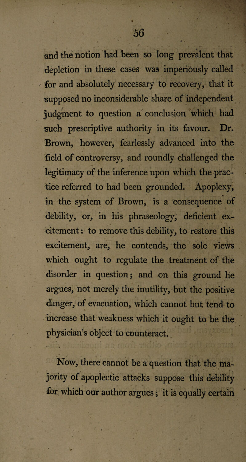 and the notion had been so long prevalent that .depletion in these cases was imperiously called for and absolutely necessary to recovery, that it supposed no inconsiderable share of independent judgment to question a conclusion which had such prescriptive authority in its favour. Dr. Brown, however, fearlessly advanced into the field of controversy, and roundly challenged the legitimacy of the inference upon which the prac- I tice referred to had been grounded. Apoplexy, in the system of Brown, is a 'consequence of debility, or, in his phraseology; deficient ex¬ citement : to remove this debility, to restore this excitement, are, he contends, the sole views which ought to regulate the treatment of the disorder in question; and on this ground He argues, not merely the inutility, but the positive danger, of evacuation, which cannot but tend to increase that weakness which it ought to be the . I ^ * physician’s object to counteract. • * ♦ . . ' • Now, there cannot be a question that the ma- jority of apoplectic attacks suppose this debility for, which our author argues; it is equally certain