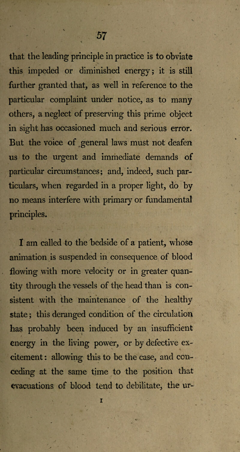 \ that the leading principle In practice is to obviate \ this impeded or diminished energy; it is still further granted that, as well in reference to the particular complaint under notice, as to many < others, a neglect of preserving this prime object in sight has occasioned much and serious error. But the voice of ^general laws must not deafen us to the urgent and immediate demands of particular circumstances; and, indeed, such par¬ ticulars, when regarded in a proper light, do by no means interfere with primary or fundamental principles. . • t I am called to the bedside of a patient, whose animation is suspended in consequence of blood flowing with more velocity or in greater quan¬ tity through the vessels of the head than is con¬ sistent with the maintenance of the healthy state; this deranged condition of the circulation has probably been induced by an insufficient I ^ ^ energy in the living power, or by defective ex¬ citement : allowing this to be the case, and con¬ ceding at the same time to the position that evacuations of blood tend to debilitate, the ur- I