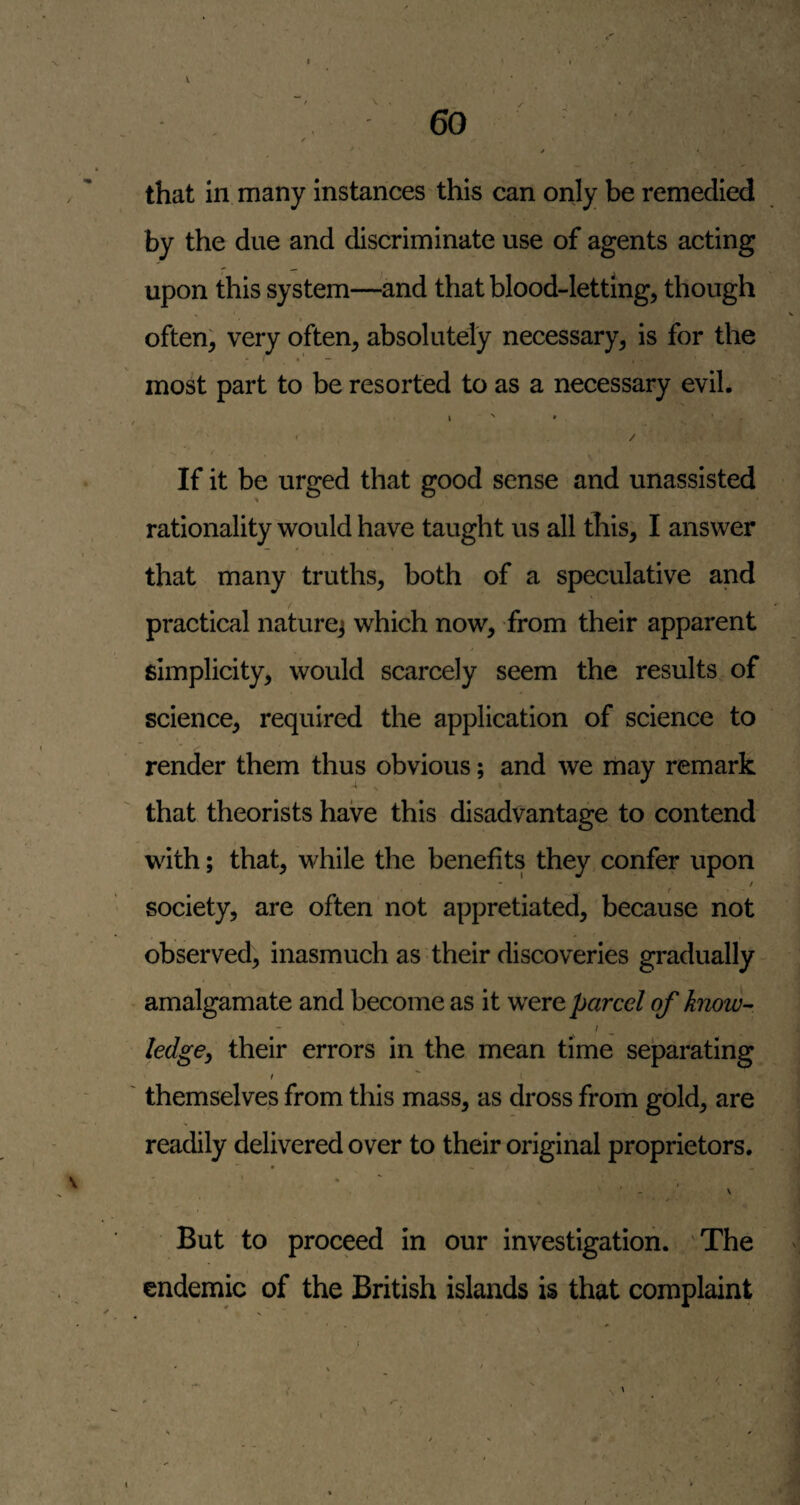 , 60 ^ / that in many instances this can only be remedied by the due and discriminate use of agents acting upon this system—-and that blood-letting, though often; very often, absolutely necessary, is for the most part to be resorted to as a necessary evil. f / f If it be urged that good sense and unassisted rationality would have taught us all this, I answer that many truths, both of a speculative and practical nature] which now, from their apparent simplicity, would scarcely seem the results of science, required the application of science to render them thus obvious; and we may remark ‘ s that theorists have this disadvantage to contend with; that, while the benefits they confer upon - / t society, are often not appretiated, because not observed, inasmuch as their discoveries gradually - • amalgamate and become as it were parcel of know-- I ledgey their errors in the mean time separating I ' I ' themselves from this mass, as dross from gold, are readily delivered over to their original proprietors. But to proceed in our investigation. The endemic of the British islands is that complaint V