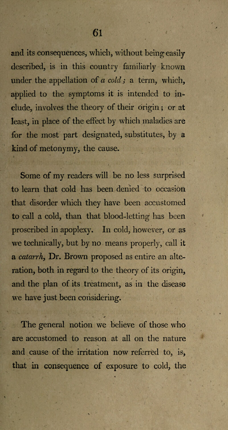 and its consequences^ which, without being easily described, is in this country familiarly known under the appellation of a cold; a term, which, applied to the symptoms it is intended to in¬ clude, involves the theory of their origin; or at least, in place of the effect by which maladies are for the most part designated, substitutes, by a kind of metonymy, the cause. \ Some of my readers will be no less surprised to learn that cold has been denied -to occasion that disorder which they have been accustomed to call a cold, than that blood-letting has been proscribed in apoplexy. In cold, however, or as we technically, but by no means properly, call it a catarrhy Dr. Brown proposed as entire an alte¬ ration, both in regard to the theory of its origin, ^ / and the plan of its treatment, as in the disease we have just been considering. \ ^ The general notion we believe of those who are accustomed to reason at all on the nature and cause of the irritation now referred to, is, that in consequence of exposure to cold, the
