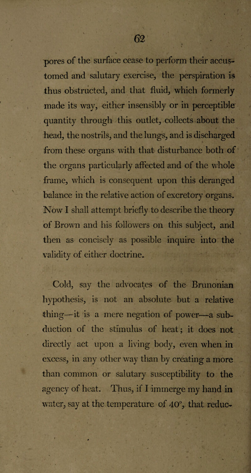 pores of the surface cease to perform their accus¬ tomed and salutary exercise^ the perspiration is thus obstructed^ and that fluids which formerly made its way, either insensibly or in perceptible quantity through- this outlet, collects^about the j \ head, the nostrils, and the lungs, and is discharged from these organs with that disturbance both of' the organs particularly affected and of the whole frame, which is consequent upon this deranged balance in the relative action of excretory organs. / Now I shall attempt briefly to describe the theory of Brown and his followers pn this subject, and then as concisely as possible inquire into the validity of either doctrine. \ / Cold, say the advocates of the Brunonian hypothesis, is not an absolute but a relative thing—it is a mere negation of power—a sub- duction of the stimulus of heat; it does not directly act upon a living body, even when in > excess, in any other way than by creating a more than common or salutary susceptibility to the agency of heat. Thus, if I immerge my hand in water, say at the temperature - of 40% that reduc- \