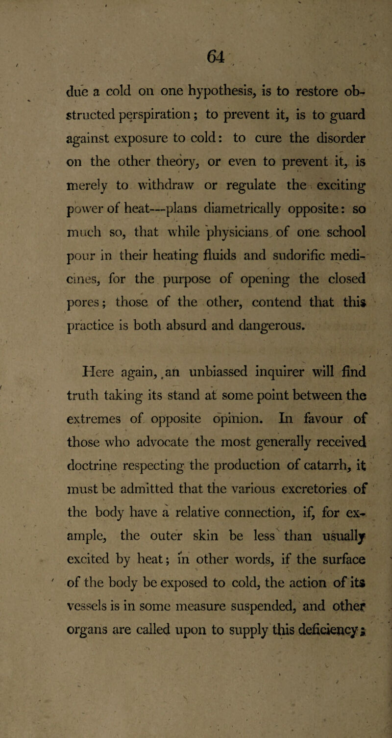 due a cold on one hypothesis, is to restore ob¬ structed perspiration; to prevent it, is to' guard against exposure to cold: to cure the disorder on the other theory, or even to prevent it, is • • • merely to withdraw or regulate the ^ exciting power of heat—plans diametrically opposite: so ' I ^ ~ much so, that while physicians of one. school pour in their heating fluids and sudorific medi- ✓ cines, for the purpose of opening the closed # pores; those of the other, contend that this \ * practice is both absurd and dangerous. / / / Here again,, an unbiassed inquirer will find truth taking its stand at some point between the extremes of, opposite opinion. In favour of , those who advocate the most generally received doctrine respecting the production of catarrh, it' t must be admitted that the various excretories. of ' V the body have a relative connection, if, for ex¬ ample, the outer skin be less than usually excited by heat; m other words, if the surface % of the body be exposed to cold, the action of its vessels is in some measure suspended, ‘ and other organs are called upon to supply this deficiency ^