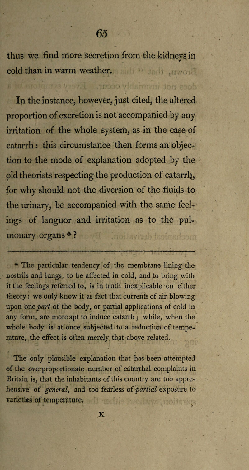 65 thus we find more secretion from the kidneys in cold than in warm weather. . s , ; > > ' ... In the Instance, however, just cited, the altered proportion of excretion is not accompanied by any irritation of the whole system, as in the case of catarrh: this circumstance then forms an objec¬ tion to the mode of explanation adopted by the pld theorists respecting the production of catarrh, for why should not the diversion of the fluids to the urinary, be accompanied with the same feel¬ ings of languor and irritation as to the pul¬ monary organs * * ? * The particular tendency of the membrane lining the nostrils and lungs, to be affected in cold, and to bring with it the feelings referred to, is in truth inexplicable'on either theory: we only know it as fact that currents of air blowing upon one j&ar/ of the body, or partial applications of cold in any form, are more apt to induce catarrh 3 while, when the • t — whole body is at once subjected to a reduction of tempe¬ rature, the effect is often merely, that above related. The only plausible explanation that has been attempted of the overproportionate number of catarrhal complaints in Britain is, that the inhabitants of this country are too appre¬ hensive of genei'alj and too fearless of partial exposure to varieties of temperature, '. : ■ K