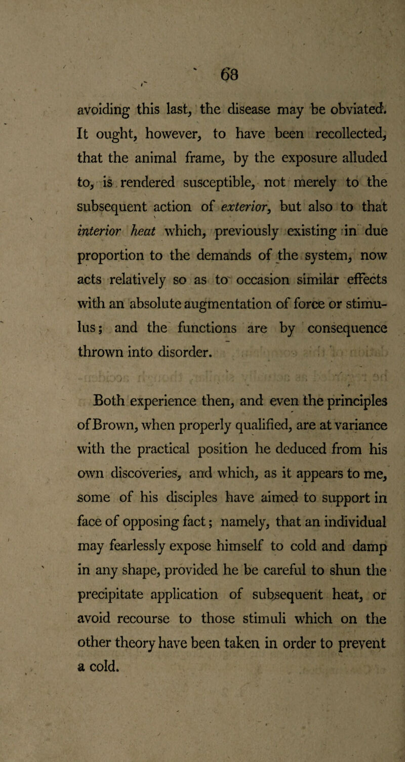 avpidirig this last, the disease may be obviated. It ought, however, to have been recollected, that the animal frame, by the exposure alluded to, is , rendered susceptible, -not merely to the \ subsequent action of exte7'ior, but also to that \ « interior heat which, previously existing dn due proportion to the demands of the system,' now acts relatively so as to' occasion similar effects with an absolute augmentation of force or stimu¬ lus; and the functions are by consequence thrown into disorder. . ^' • • • •. ♦ • J * Both experience then, and even the principles of Brown, when properly qualified, are at variance with the practical position he deduced from his own discoveries, and which, as it appears to me, some of his disciples have aimed to support in face of opposing fact; namely, that an individual may fearlessly expose himself to cold and damp in any shape, provided he be careful to shun tlie ■ precipitate application of subsequent heat, or avoid recourse to those stimuli which on the other theory have been taken in order to prevent a cold.