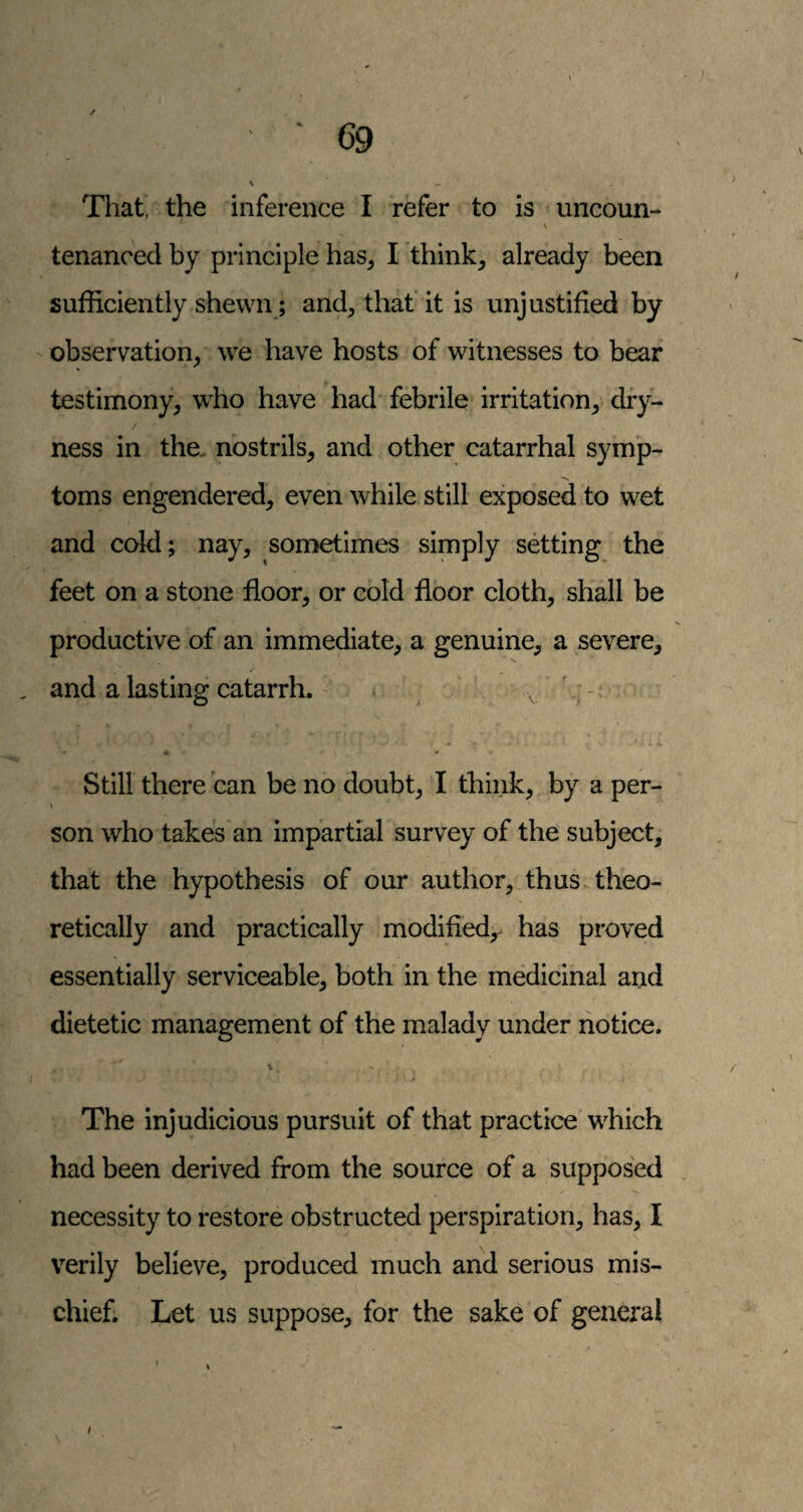 \ That, the inference I refer to is imcoun- \ tenanced by principle has, I think, already been sufficiently shewn; and, that' it is unjustified by observation, we have hosts of witnesses to bear testimony, who have had febrile irritation, diy- / ness in the. nostrils, and other catarrhal symp¬ toms engendered, even while still exposed to wet and cold; nay, sometimes simply setting the feet on a stone floor, or cold floor cloth, shall be productive of an immediate, a genuine, a severe, and a lasting catarrh. ^ ^ v ,' ♦ ♦ - Still there ban be no doubt, I think, by a per- son who takes an impartial survey of the subject, that the hypothesis of our author, thus.theo¬ retically and practically modified,- has proved essentially serviceable, both in the medicinal and dietetic management of the malady under notice. ✓ t, The injudicious pursuit of that practice which had been derived from the source of a supposed necessity to restore obstructed perspiration, has, I verily believe, produced much and serious mis¬ chief. Let us suppose, for the sake of general t