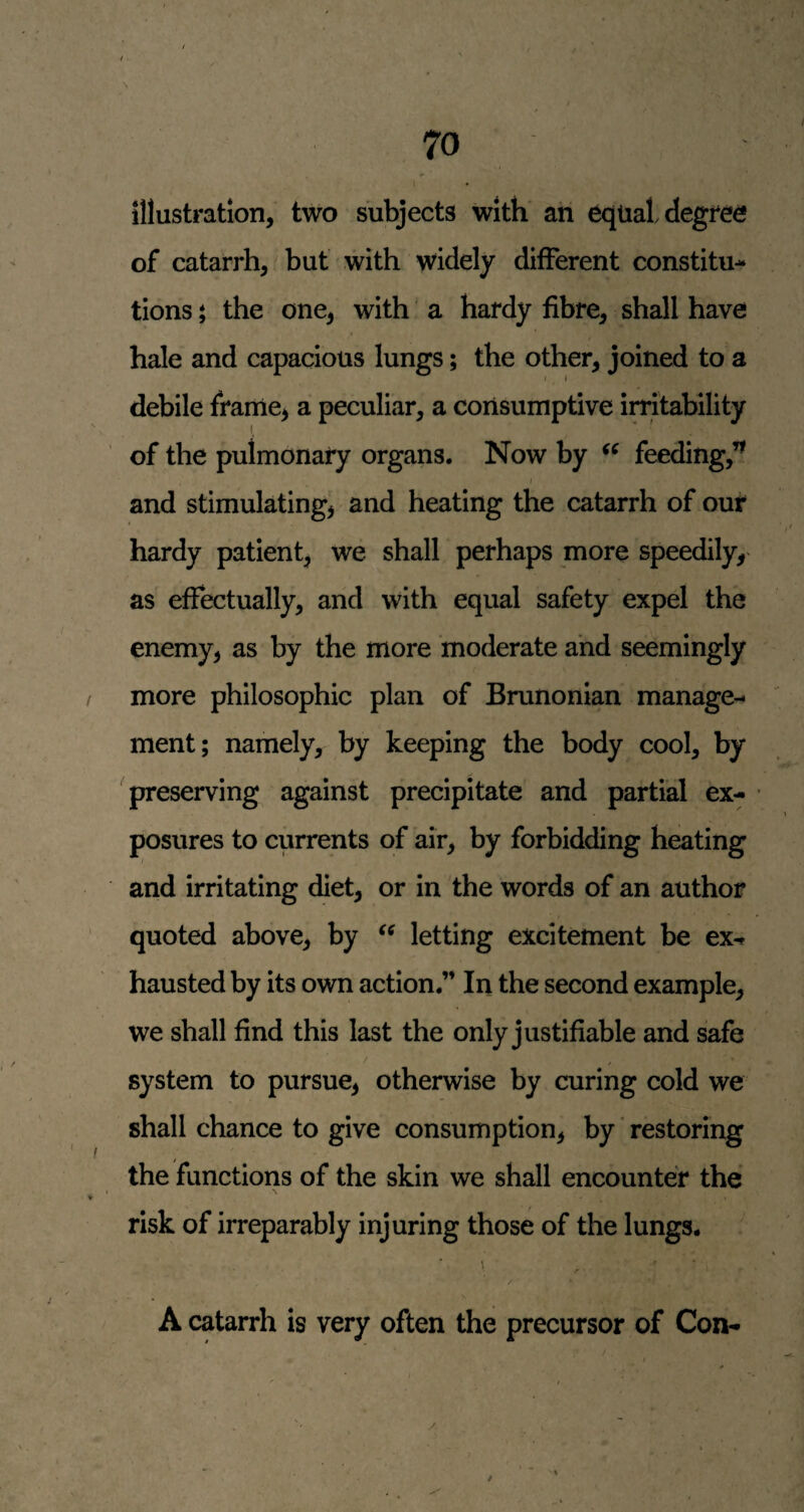 illustration, two subjects with ah equal degree of catarrh, but with widely different constitu¬ tions t the one, with' a hardy fibre, shall have hale and capacious lungs; the other, joined to a debile frame, a peculiar, a consumptive irritability of the pulmonary organs. Now by feeding,’’ and stimulating, and heating the catarrh of our hardy patient, we shall perhaps more speedily, as effectually, and with equal safety expel the enemy, as by the more moderate and seemingly more philosophic plan of Brunonian manage¬ ment; namely, by keeping the body cool, by preserving against precipitate and partial ex¬ posures to currents of air, by forbidding heating and irritating diet, or in the words of an author quoted above, by letting excitement be ex-r hausted by its own action.” In the second example, we shall find this last the only justifiable and safe system to pursue, otherwise by curing cold we shall chance to give consumption, by * restoring the functions of the skin we shall encounter the risk of irreparably injuring those of the lungs. \ A catarrh is very often the precursor of Con-