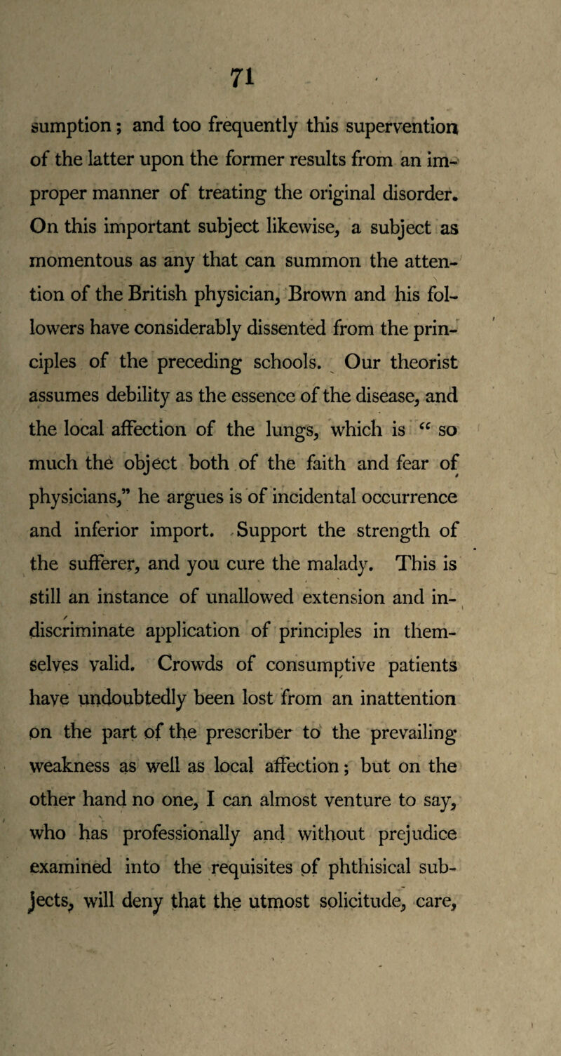 sumption; and too frequently this supervention of the latter upon the former results from an im¬ proper manner of treating the original disorder. On this important subject likewise, a subject as momentous as any that can summon the atten¬ tion of the British physician, Brown and his fol¬ lowers have considerably dissented from the prin¬ ciples of the preceding schools. Our theorist assumes debility as the essence of the disease, and the local affection of the lungs, which is so much the object both of the faith and fear of physicians,” he argues is of incidental occurrence and inferior import. .Support the strength of the sufferer, and you cure the malady. This is still an instance of unallowed extension and in- / discriminate application of principles in them¬ selves valid. Crowds of consumptive patients have undoubtedly been lost from an inattention on the part of the prescriber to the prevailing weakness as well as local affection; but on the other hand no one, I can almost venture to say, who has professionally and without prejudice examined into the requisites pf phthisical sub¬ jects, will deny that the utmost solicitude, care.
