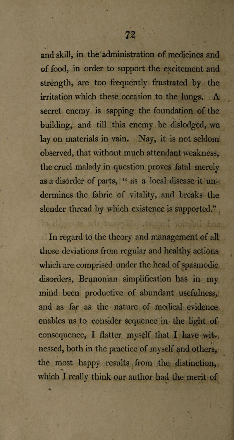 of food, in order to support the excitement and strength, are too frequently frustrated by the irritation which these occasion to the lungs. A* secret enemy is sapping the foundation of the 'v ^ ' building, and till this enemy be dislodged, we lay on materials in vain. Nay, it is not seldom' observed, that without much attendant weakness, « the cruel malady in question proves fatal merely as a disorder of parts, as a local disease* it un- f dermines the fabric of vitality, and breaks the slender thread by which existence is supported.” , ■ In regard to the theory and management of all those deviations from regular and healthy actions which arexomprised under the head of spasmodic disorders, Brunonian simplification has in my iniiid been' productive of abundant usefulness, and as far as the nature of medical evidence I enables us to consider sequence in the light of consequence, I flatter myself^ that I have \yitr, I '' nessed, both in the. practice of myself and others, the most happy results , from the distinction^, which I really think our author had the merit xf % ' -