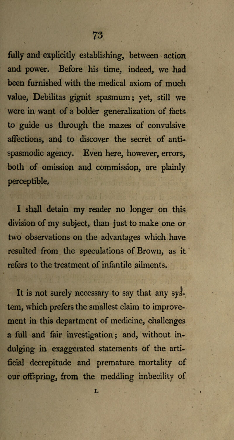 \ fully and explicitly establishing, between action and power. Before his time, indeed, we had been furnished with the medical axiom of much value. Debilitas gignit spasmum; yet, still we I ' were in want of a bolder generalization of facts to guide us through the mazes of convulsive affections, and to discover the secret of anti- spasmodic agency. Even here, however, errors, both of omission and commission, are plainly \ perceptible, f 1 I shall detain my reader no longer on this division of my subject, than just to make one or two observations on the advantages which, have resulted from the speculations of Brown, as it refers to the treatment of infantile ailments. It is not surely necessary to say that any syl- tem, which prefers the smallest claim to improve¬ ment in this department of medicine, ciiallenges a full and fair investigation; and, without in¬ dulging in exaggerated statements of the arti¬ ficial decrepitude and premature mortality of our offspring, from the meddling imbecility of L
