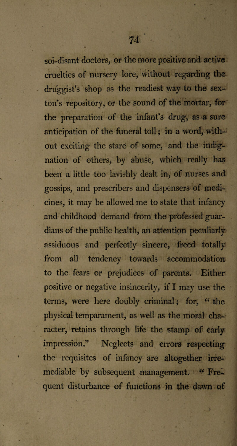 / sol-dlsant doctors,< or the more positive and active cruelties of nursery lore; without regarding the druggist’s shop as the readiest way to the sex¬ ton’s repository, or the sound of the mortar^ for’ the preparation of the infant’s drug, as a sure anticipation of the funeral toll; in a word, with¬ out exciting the stare of some, and the indig- nation of others, by abuse, which really has been' a little too lavishly dealt in, of nurses and « gossips, and prescribers and dispensers of medi¬ cines, it may be allowed me to state that infancy and childhood demand from the professed guar¬ dians of the public health, an attention peculiarly- assiduous and perfectly sincere, freed totally - from all tendency towards accommodation to the fears or prejudices of parents. Either positive or negative insincerity, if I may use the terms, were here doubly criminal; for; the physical temparament, as well as the moral cha¬ racter, retains through life the stamp of early impression,” Neglects and errors respecting the requisites of infancy are altogether Irre¬ mediable by subsequent management. ‘ Fre¬ quent disturbance of functions in the dawn of
